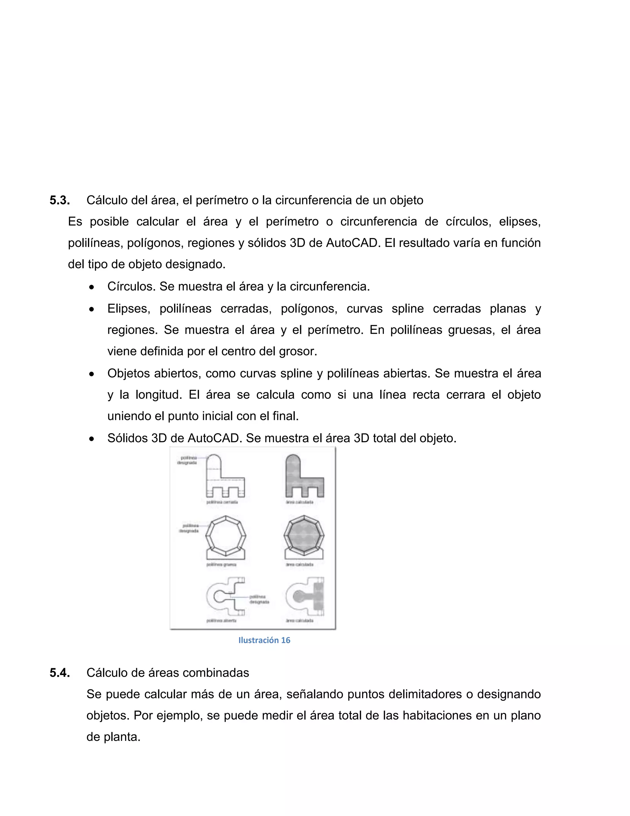 5.3.   Cálculo del área, el perímetro o la circunferencia de un objeto
   Es posible calcular el área y el perímetro o circunferencia de círculos, elipses,
   polilíneas, polígonos, regiones y sólidos 3D de AutoCAD. El resultado varía en función
   del tipo de objeto designado.
          Círculos. Se muestra el área y la circunferencia.
          Elipses, polilíneas cerradas, polígonos, curvas spline cerradas planas y
          regiones. Se muestra el área y el perímetro. En polilíneas gruesas, el área
          viene definida por el centro del grosor.
          Objetos abiertos, como curvas spline y polilíneas abiertas. Se muestra el área
          y la longitud. El área se calcula como si una línea recta cerrara el objeto
          uniendo el punto inicial con el final.
          Sólidos 3D de AutoCAD. Se muestra el área 3D total del objeto.




                                   Ilustración 16


5.4.   Cálculo de áreas combinadas
       Se puede calcular más de un área, señalando puntos delimitadores o designando
       objetos. Por ejemplo, se puede medir el área total de las habitaciones en un plano
       de planta.
 