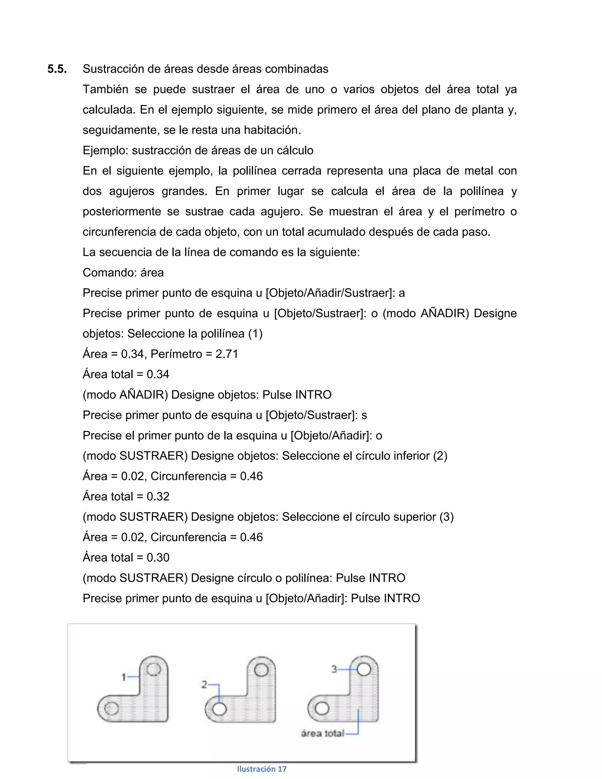 5.5.   Sustracción de áreas desde áreas combinadas
       También se puede sustraer el área de uno o varios objetos del área total ya
       calculada. En el ejemplo siguiente, se mide primero el área del plano de planta y,
       seguidamente, se le resta una habitación.
       Ejemplo: sustracción de áreas de un cálculo
       En el siguiente ejemplo, la polilínea cerrada representa una placa de metal con
       dos agujeros grandes. En primer lugar se calcula el área de la polilínea y
       posteriormente se sustrae cada agujero. Se muestran el área y el perímetro o
       circunferencia de cada objeto, con un total acumulado después de cada paso.
       La secuencia de la línea de comando es la siguiente:
       Comando: área
       Precise primer punto de esquina u [Objeto/Añadir/Sustraer]: a
       Precise primer punto de esquina u [Objeto/Sustraer]: o (modo AÑADIR) Designe
       objetos: Seleccione la polilínea (1)
       Área = 0.34, Perímetro = 2.71
       Área total = 0.34
       (modo AÑADIR) Designe objetos: Pulse INTRO
       Precise primer punto de esquina u [Objeto/Sustraer]: s
       Precise el primer punto de la esquina u [Objeto/Añadir]: o
       (modo SUSTRAER) Designe objetos: Seleccione el círculo inferior (2)
       Área = 0.02, Circunferencia = 0.46
       Área total = 0.32
       (modo SUSTRAER) Designe objetos: Seleccione el círculo superior (3)
       Área = 0.02, Circunferencia = 0.46
       Área total = 0.30
       (modo SUSTRAER) Designe círculo o polilínea: Pulse INTRO
       Precise primer punto de esquina u [Objeto/Añadir]: Pulse INTRO




                                     Ilustración 17
 