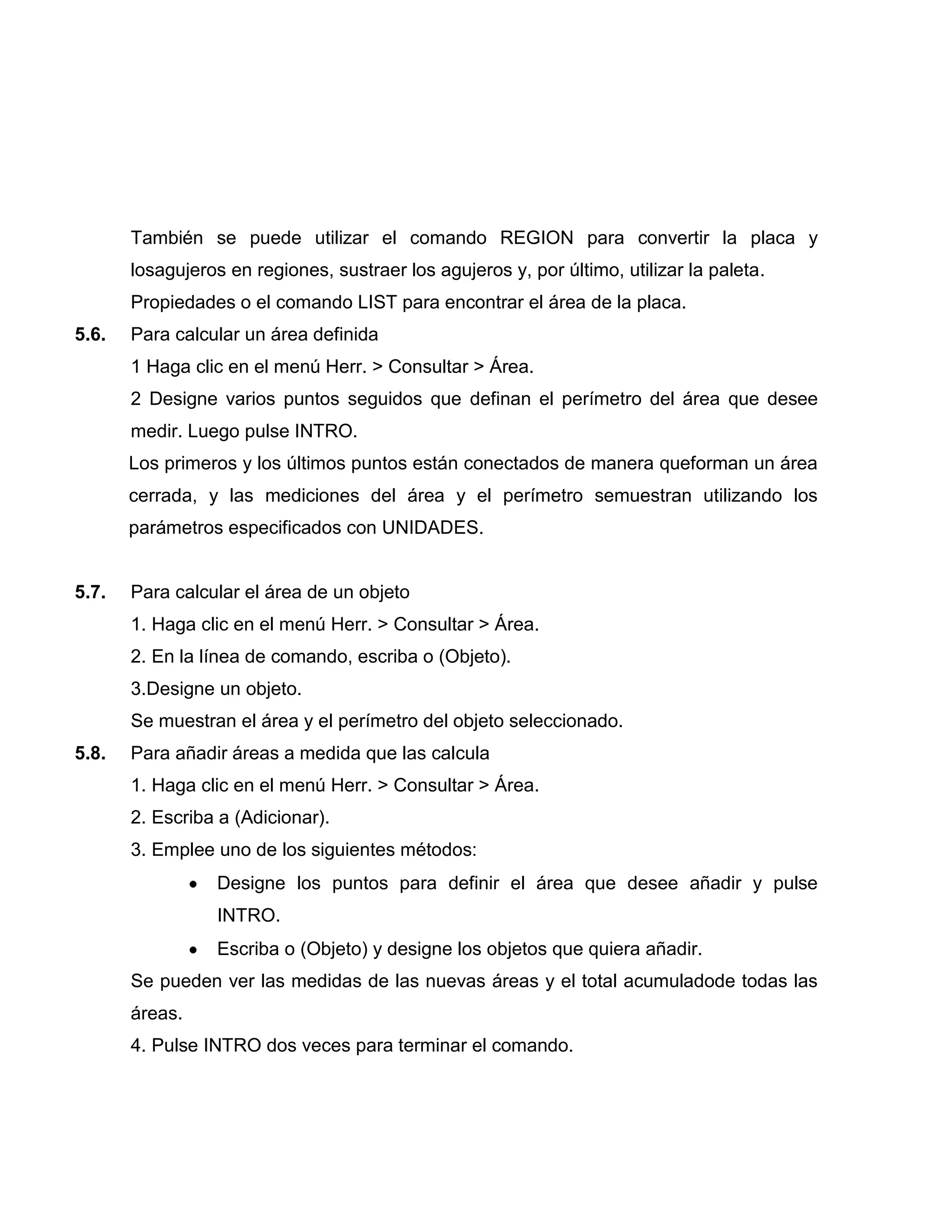También se puede utilizar el comando REGION para convertir la placa y
       losagujeros en regiones, sustraer los agujeros y, por último, utilizar la paleta.
       Propiedades o el comando LIST para encontrar el área de la placa.
5.6.   Para calcular un área definida
       1 Haga clic en el menú Herr. > Consultar > Área.
       2 Designe varios puntos seguidos que definan el perímetro del área que desee
       medir. Luego pulse INTRO.
       Los primeros y los últimos puntos están conectados de manera queforman un área
       cerrada, y las mediciones del área y el perímetro semuestran utilizando los
       parámetros especificados con UNIDADES.


5.7.   Para calcular el área de un objeto
       1. Haga clic en el menú Herr. > Consultar > Área.
       2. En la línea de comando, escriba o (Objeto).
       3.Designe un objeto.
       Se muestran el área y el perímetro del objeto seleccionado.
5.8.   Para añadir áreas a medida que las calcula
       1. Haga clic en el menú Herr. > Consultar > Área.
       2. Escriba a (Adicionar).
       3. Emplee uno de los siguientes métodos:
                  Designe los puntos para definir el área que desee añadir y pulse
                  INTRO.
                  Escriba o (Objeto) y designe los objetos que quiera añadir.
       Se pueden ver las medidas de las nuevas áreas y el total acumuladode todas las
       áreas.
       4. Pulse INTRO dos veces para terminar el comando.
 