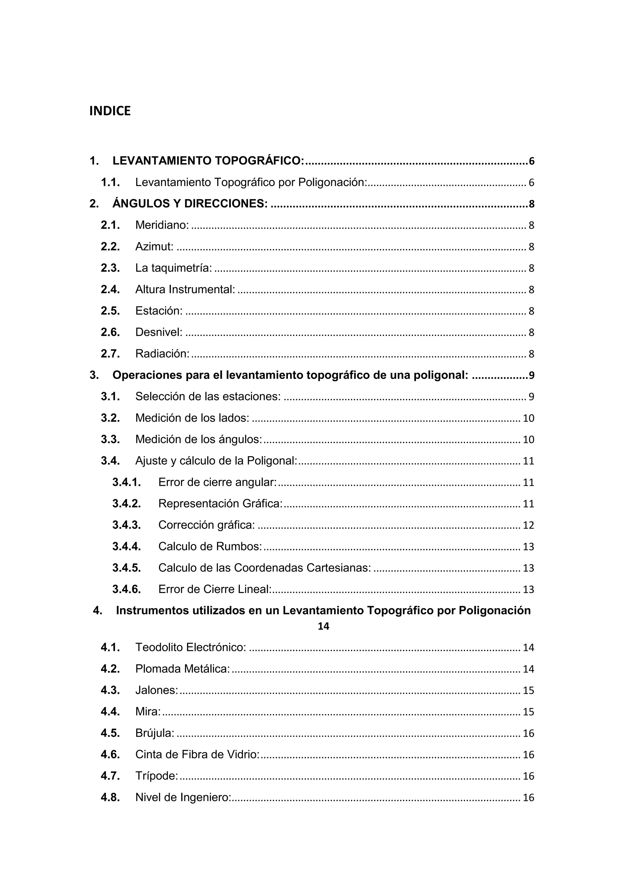 INDICE


1.     LEVANTAMIENTO TOPOGRÁFICO: ....................................................................... 6
     1.1.   Levantamiento Topográfico por Poligonación:....................................................... 6
2.     ÁNGULOS Y DIRECCIONES: .................................................................................. 8
     2.1.   Meridiano: .................................................................................................................... 8
     2.2.   Azimut: ......................................................................................................................... 8
     2.3.   La taquimetría: ............................................................................................................ 8
     2.4.   Altura Instrumental: .................................................................................................... 8
     2.5.   Estación: ...................................................................................................................... 8
     2.6.   Desnivel: ...................................................................................................................... 8
     2.7.   Radiación: .................................................................................................................... 8
3.     Operaciones para el levantamiento topográfico de una poligonal: .................. 9
     3.1.   Selección de las estaciones: .................................................................................... 9
     3.2.   Medición de los lados: ............................................................................................. 10
     3.3.   Medición de los ángulos: ......................................................................................... 10
     3.4.   Ajuste y cálculo de la Poligonal: ............................................................................. 11
       3.4.1.      Error de cierre angular: .................................................................................... 11
       3.4.2.      Representación Gráfica: .................................................................................. 11
       3.4.3.      Corrección gráfica: ........................................................................................... 12
       3.4.4.      Calculo de Rumbos: ......................................................................................... 13
       3.4.5.      Calculo de las Coordenadas Cartesianas: ................................................... 13
       3.4.6.      Error de Cierre Lineal:...................................................................................... 13
4.      Instrumentos utilizados en un Levantamiento Topográfico por Poligonación
                                           14
     4.1.   Teodolito Electrónico: .............................................................................................. 14
     4.2.   Plomada Metálica: .................................................................................................... 14
     4.3.   Jalones: ...................................................................................................................... 15
     4.4.   Mira: ............................................................................................................................ 15
     4.5.   Brújula: ....................................................................................................................... 16
     4.6.   Cinta de Fibra de Vidrio: .......................................................................................... 16
     4.7.   Trípode: ...................................................................................................................... 16
     4.8.   Nivel de Ingeniero:.................................................................................................... 16
 