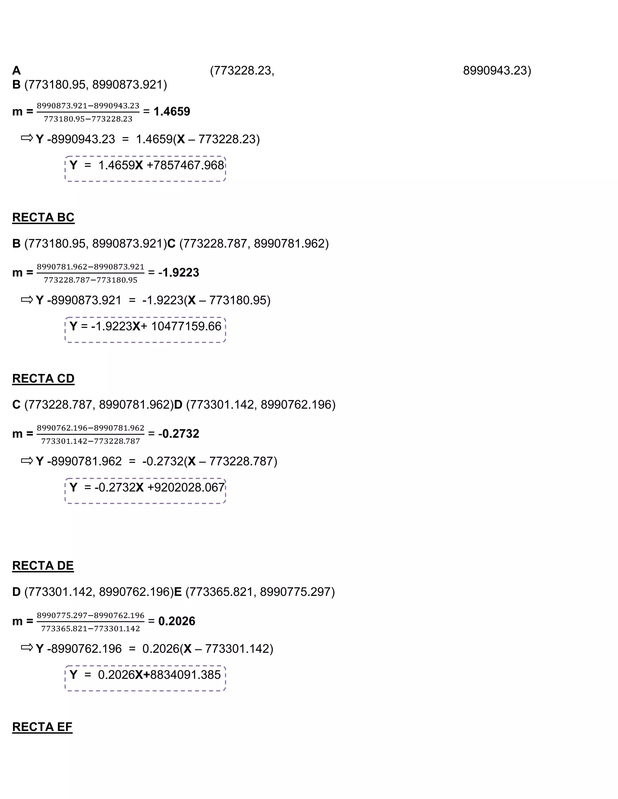 A                                  (773228.23,           8990943.23)
B (773180.95, 8990873.921)

m=                    = 1.4659

     Y -8990943.23 = 1.4659(X – 773228.23)

          Y = 1.4659X +7857467.968



RECTA BC

B (773180.95, 8990873.921)C (773228.787, 8990781.962)

m=                     = -1.9223

     Y -8990873.921 = -1.9223(X – 773180.95)

          Y = -1.9223X+ 10477159.66



RECTA CD

C (773228.787, 8990781.962)D (773301.142, 8990762.196)

m=                     = -0.2732

     Y -8990781.962 = -0.2732(X – 773228.787)

          Y = -0.2732X +9202028.067




RECTA DE

D (773301.142, 8990762.196)E (773365.821, 8990775.297)

m=                     = 0.2026

     Y -8990762.196 = 0.2026(X – 773301.142)

          Y = 0.2026X+8834091.385



RECTA EF
 
