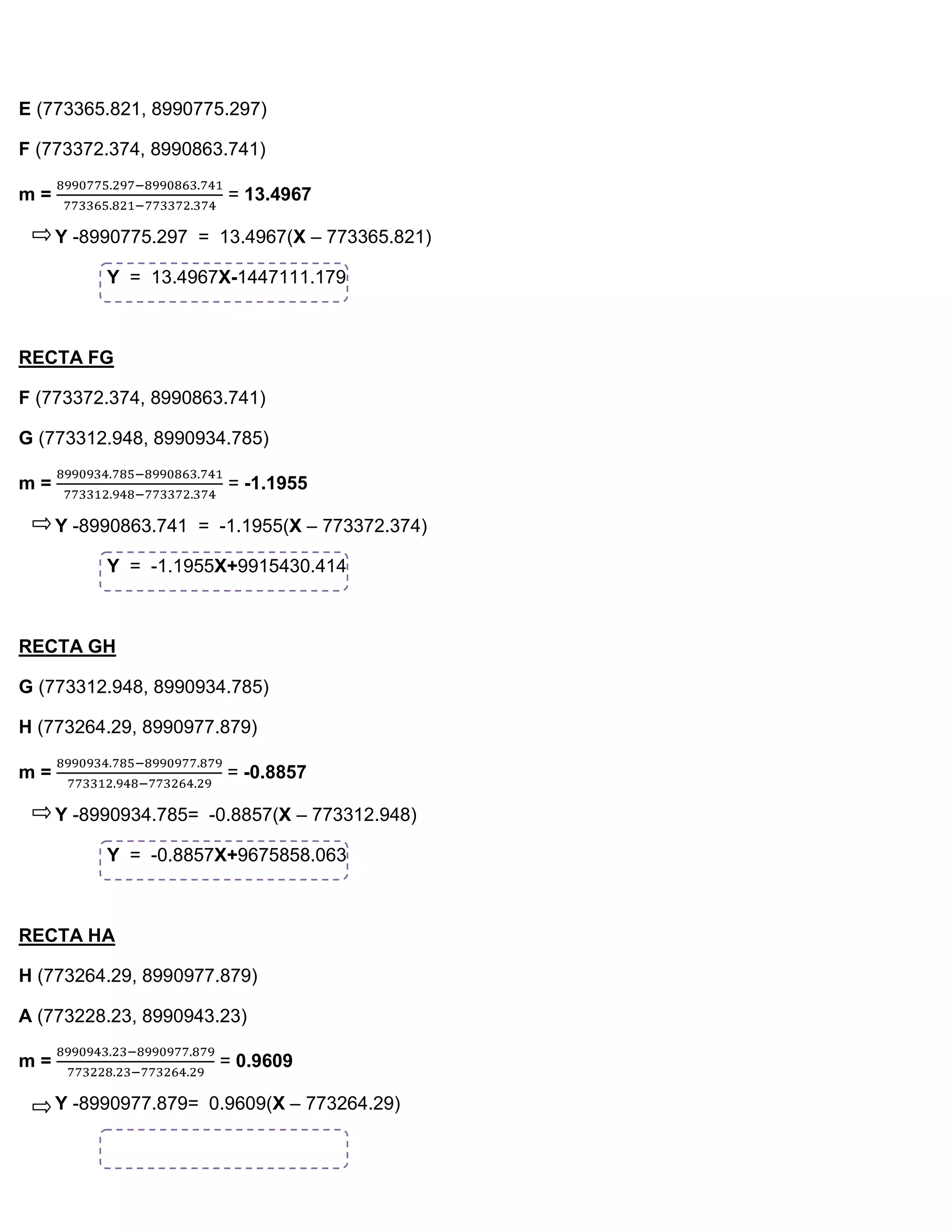 E (773365.821, 8990775.297)

F (773372.374, 8990863.741)

m=                     = 13.4967

     Y -8990775.297 = 13.4967(X – 773365.821)

          Y = 13.4967X-1447111.179



RECTA FG

F (773372.374, 8990863.741)

G (773312.948, 8990934.785)

m=                     = -1.1955

     Y -8990863.741 = -1.1955(X – 773372.374)

          Y = -1.1955X+9915430.414



RECTA GH

G (773312.948, 8990934.785)

H (773264.29, 8990977.879)

m=                     = -0.8857

     Y -8990934.785= -0.8857(X – 773312.948)

          Y = -0.8857X+9675858.063



RECTA HA

H (773264.29, 8990977.879)

A (773228.23, 8990943.23)

m=                    = 0.9609

     Y -8990977.879= 0.9609(X – 773264.29)
 