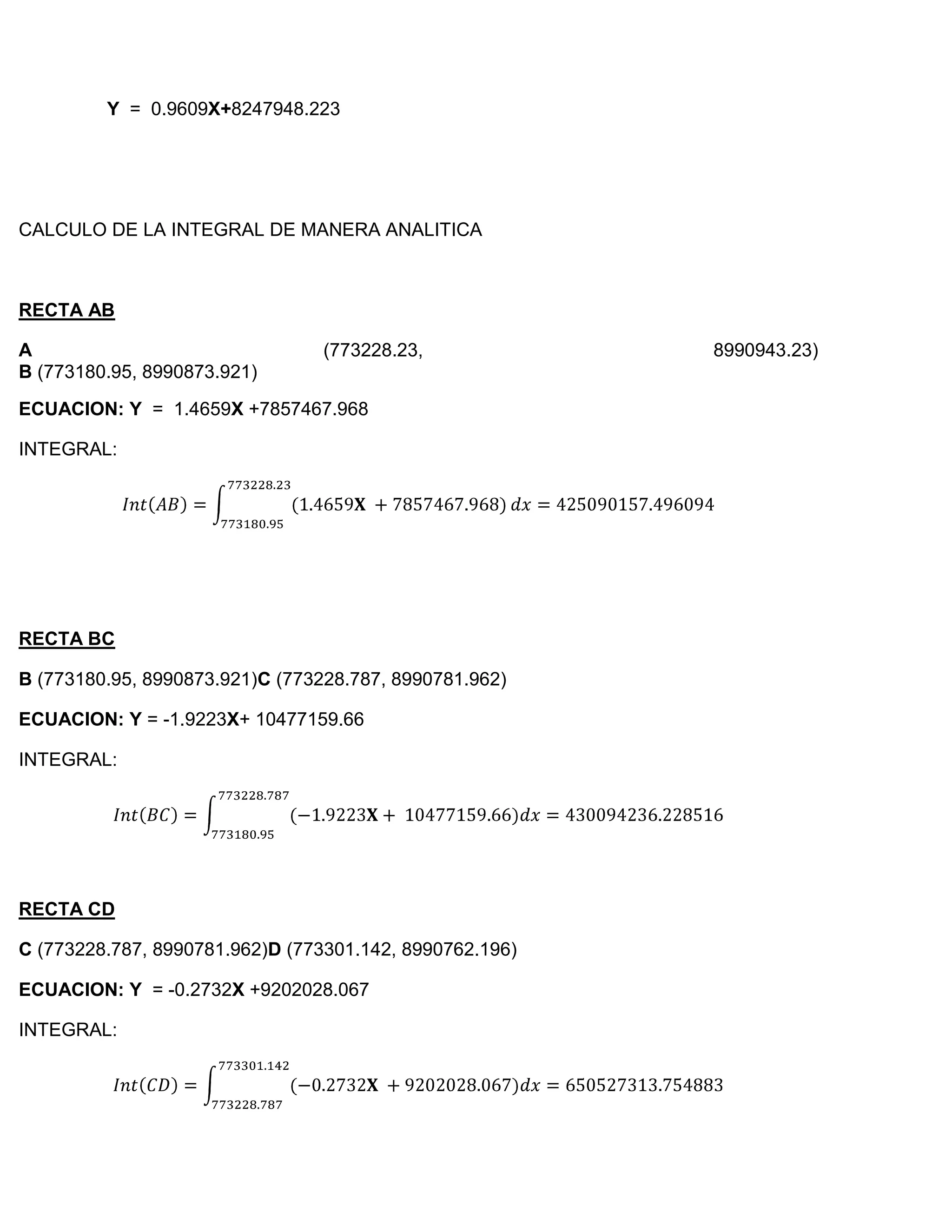 Y = 0.9609X+8247948.223




CALCULO DE LA INTEGRAL DE MANERA ANALITICA



RECTA AB

A                                (773228.23,             8990943.23)
B (773180.95, 8990873.921)
ECUACION: Y = 1.4659X +7857467.968

INTEGRAL:




RECTA BC

B (773180.95, 8990873.921)C (773228.787, 8990781.962)

ECUACION: Y = -1.9223X+ 10477159.66

INTEGRAL:




RECTA CD

C (773228.787, 8990781.962)D (773301.142, 8990762.196)

ECUACION: Y = -0.2732X +9202028.067

INTEGRAL:
 