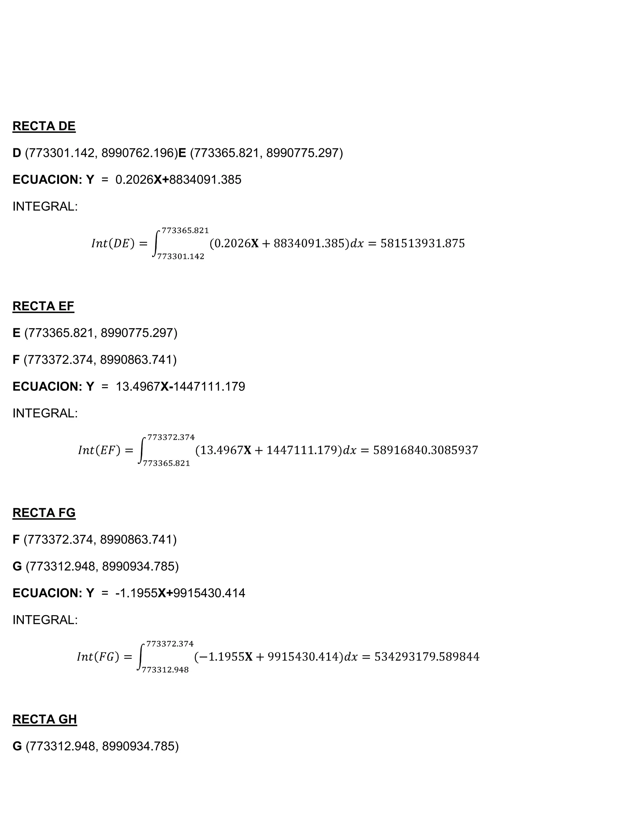 RECTA DE

D (773301.142, 8990762.196)E (773365.821, 8990775.297)

ECUACION: Y = 0.2026X+8834091.385

INTEGRAL:




RECTA EF

E (773365.821, 8990775.297)

F (773372.374, 8990863.741)

ECUACION: Y = 13.4967X-1447111.179

INTEGRAL:




RECTA FG

F (773372.374, 8990863.741)

G (773312.948, 8990934.785)

ECUACION: Y = -1.1955X+9915430.414

INTEGRAL:




RECTA GH

G (773312.948, 8990934.785)
 