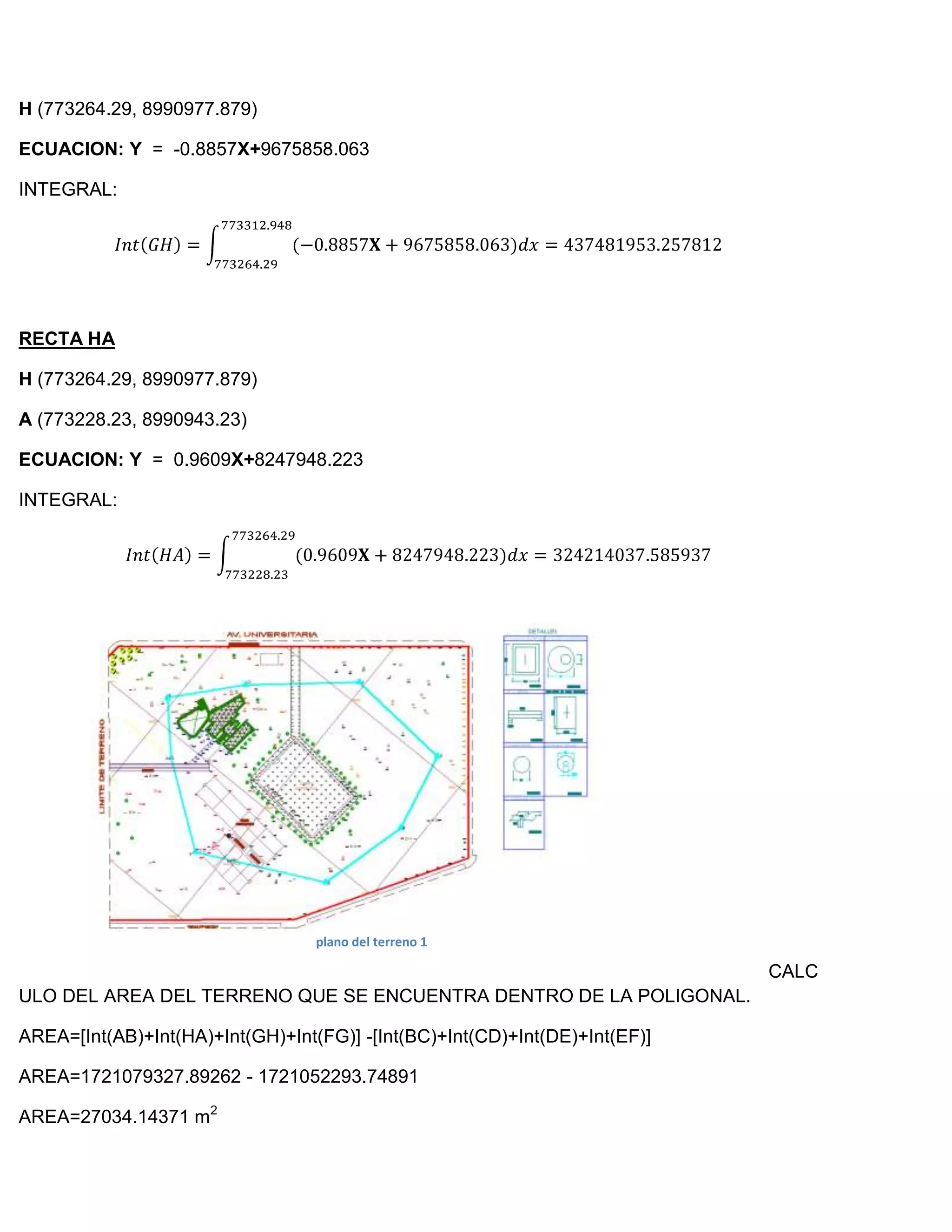 H (773264.29, 8990977.879)

ECUACION: Y = -0.8857X+9675858.063

INTEGRAL:




RECTA HA

H (773264.29, 8990977.879)

A (773228.23, 8990943.23)

ECUACION: Y = 0.9609X+8247948.223

INTEGRAL:




                                  plano del terreno 1

                                                                            CALC
ULO DEL AREA DEL TERRENO QUE SE ENCUENTRA DENTRO DE LA POLIGONAL.

AREA=[Int(AB)+Int(HA)+Int(GH)+Int(FG)] -[Int(BC)+Int(CD)+Int(DE)+Int(EF)]

AREA=1721079327.89262 - 1721052293.74891

AREA=27034.14371 m2
 