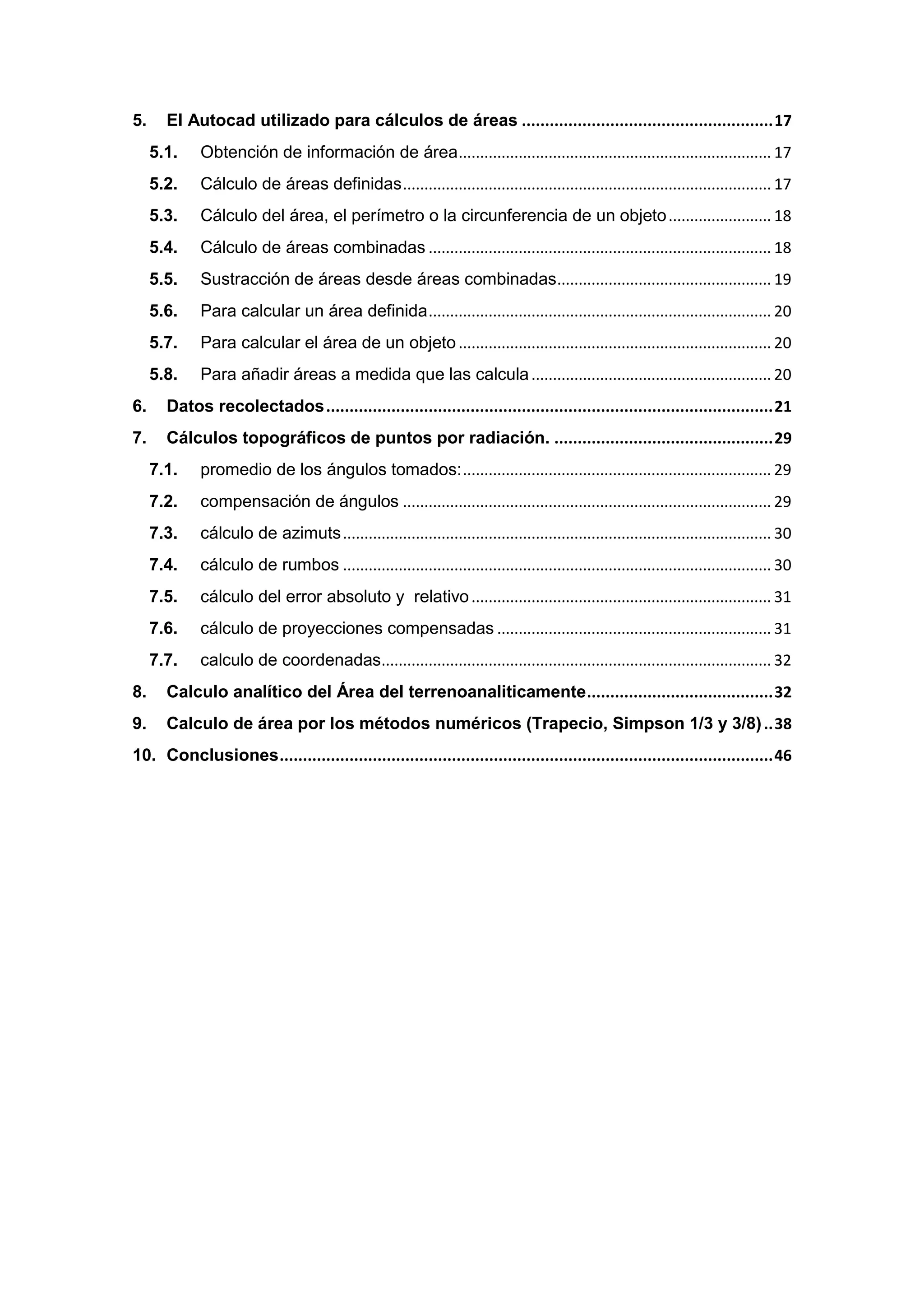5.     El Autocad utilizado para cálculos de áreas ...................................................... 17
     5.1.    Obtención de información de área ......................................................................... 17
     5.2.    Cálculo de áreas definidas ...................................................................................... 17
     5.3.    Cálculo del área, el perímetro o la circunferencia de un objeto ........................ 18
     5.4.    Cálculo de áreas combinadas ................................................................................ 18
     5.5.    Sustracción de áreas desde áreas combinadas .................................................. 19
     5.6.    Para calcular un área definida ................................................................................ 20
     5.7.    Para calcular el área de un objeto ......................................................................... 20
     5.8.    Para añadir áreas a medida que las calcula ........................................................ 20
6.     Datos recolectados ................................................................................................ 21
7.     Cálculos topográficos de puntos por radiación. ............................................... 29
     7.1.    promedio de los ángulos tomados: ........................................................................ 29
     7.2.    compensación de ángulos ...................................................................................... 29
     7.3.    cálculo de azimuts .................................................................................................... 30
     7.4.    cálculo de rumbos .................................................................................................... 30
     7.5.    cálculo del error absoluto y relativo ...................................................................... 31
     7.6.    cálculo de proyecciones compensadas ................................................................ 31
     7.7.    calculo de coordenadas........................................................................................... 32
8.     Calculo analítico del Área del terrenoanaliticamente ........................................ 32
9.     Calculo de área por los métodos numéricos (Trapecio, Simpson 1/3 y 3/8) .. 38
10. Conclusiones .......................................................................................................... 46
 