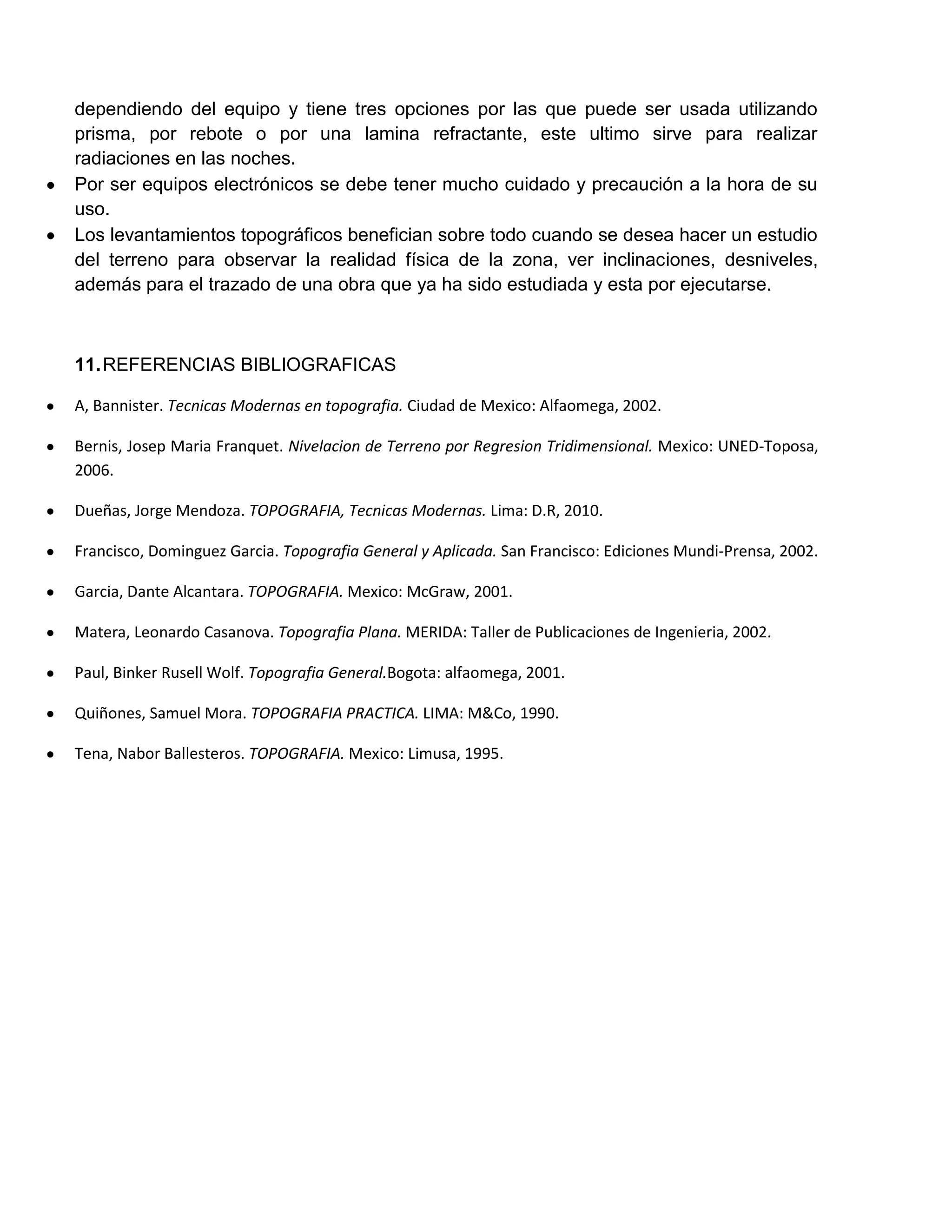 dependiendo del equipo y tiene tres opciones por las que puede ser usada utilizando
prisma, por rebote o por una lamina refractante, este ultimo sirve para realizar
radiaciones en las noches.
Por ser equipos electrónicos se debe tener mucho cuidado y precaución a la hora de su
uso.
Los levantamientos topográficos benefician sobre todo cuando se desea hacer un estudio
del terreno para observar la realidad física de la zona, ver inclinaciones, desniveles,
además para el trazado de una obra que ya ha sido estudiada y esta por ejecutarse.



11. REFERENCIAS BIBLIOGRAFICAS

A, Bannister. Tecnicas Modernas en topografia. Ciudad de Mexico: Alfaomega, 2002.

Bernis, Josep Maria Franquet. Nivelacion de Terreno por Regresion Tridimensional. Mexico: UNED-Toposa,
2006.

Dueñas, Jorge Mendoza. TOPOGRAFIA, Tecnicas Modernas. Lima: D.R, 2010.

Francisco, Dominguez Garcia. Topografia General y Aplicada. San Francisco: Ediciones Mundi-Prensa, 2002.

Garcia, Dante Alcantara. TOPOGRAFIA. Mexico: McGraw, 2001.

Matera, Leonardo Casanova. Topografia Plana. MERIDA: Taller de Publicaciones de Ingenieria, 2002.

Paul, Binker Rusell Wolf. Topografia General.Bogota: alfaomega, 2001.

Quiñones, Samuel Mora. TOPOGRAFIA PRACTICA. LIMA: M&Co, 1990.

Tena, Nabor Ballesteros. TOPOGRAFIA. Mexico: Limusa, 1995.
 