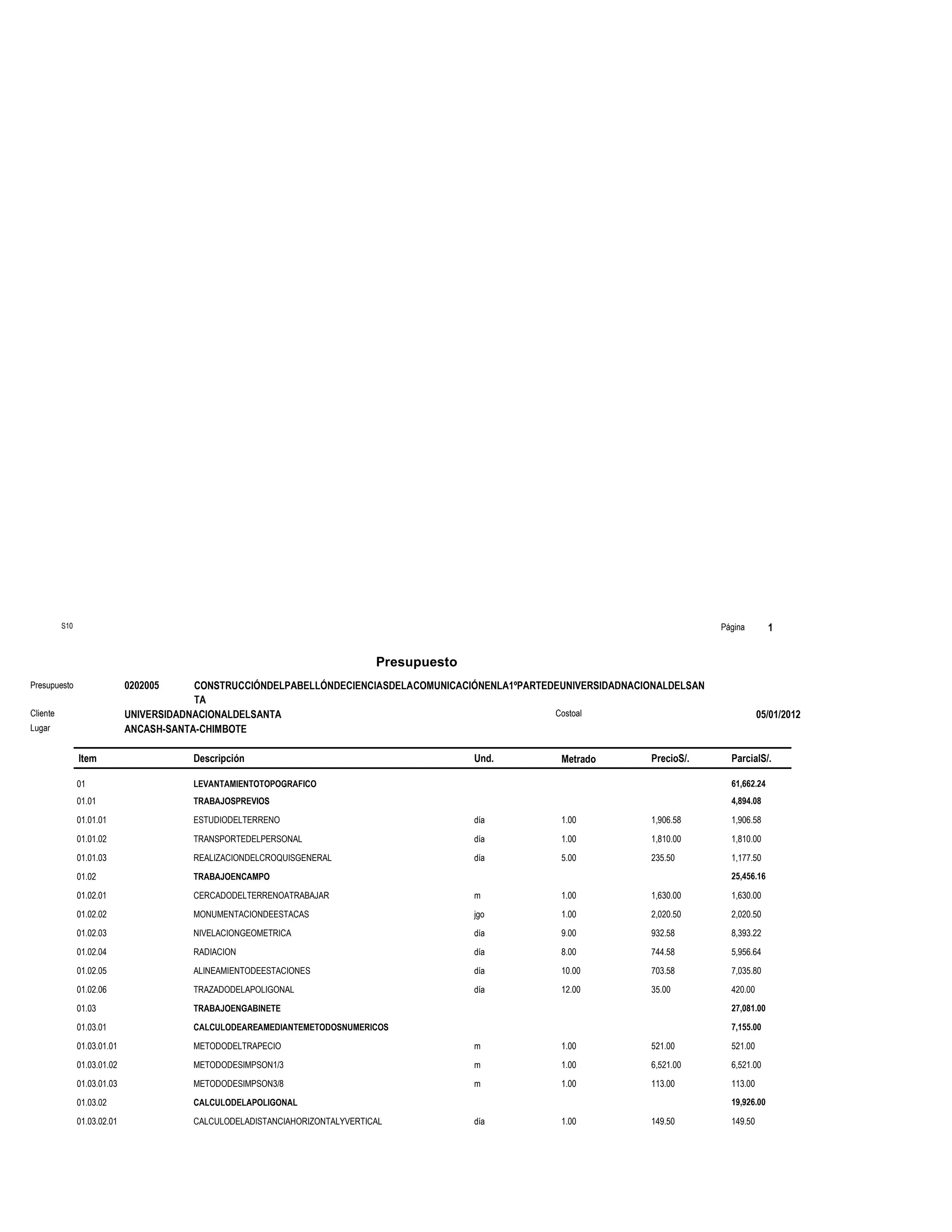 S10                                                                                                                       Página        1


                                                                              Presupuesto
Presupuesto                   0202005     CONSTRUCCIÓNDELPABELLÓNDECIENCIASDELACOMUNICACIÓNENLA1ºPARTEDEUNIVERSIDADNACIONALDELSAN
                                          TA
Cliente                       UNIVERSIDADNACIONALDELSANTA                                              Costoal                                 05/01/2012
Lugar                         ANCASH-SANTA-CHIMBOTE

                Item                     Descripción                                        Und.        Metrado        PrecioS/.      ParcialS/.

                01                       LEVANTAMIENTOTOPOGRAFICO                                                                     61,662.24
                01.01                    TRABAJOSPREVIOS                                                                              4,894.08

                01.01.01                 ESTUDIODELTERRENO                                  día         1.00           1,906.58       1,906.58

                01.01.02                 TRANSPORTEDELPERSONAL                              día         1.00           1,810.00       1,810.00

                01.01.03                 REALIZACIONDELCROQUISGENERAL                       día         5.00           235.50         1,177.50

                01.02                    TRABAJOENCAMPO                                                                               25,456.16

                01.02.01                 CERCADODELTERRENOATRABAJAR                         m           1.00           1,630.00       1,630.00

                01.02.02                 MONUMENTACIONDEESTACAS                             jgo         1.00           2,020.50       2,020.50

                01.02.03                 NIVELACIONGEOMETRICA                               día         9.00           932.58         8,393.22

                01.02.04                 RADIACION                                          día         8.00           744.58         5,956.64

                01.02.05                 ALINEAMIENTODEESTACIONES                           día         10.00          703.58         7,035.80

                01.02.06                 TRAZADODELAPOLIGONAL                               día         12.00          35.00          420.00

                01.03                    TRABAJOENGABINETE                                                                            27,081.00

                01.03.01                 CALCULODEAREAMEDIANTEMETODOSNUMERICOS                                                        7,155.00

                01.03.01.01              METODODELTRAPECIO                                  m           1.00           521.00         521.00

                01.03.01.02              METODODESIMPSON1/3                                 m           1.00           6,521.00       6,521.00

                01.03.01.03              METODODESIMPSON3/8                                 m           1.00           113.00         113.00

                01.03.02                 CALCULODELAPOLIGONAL                                                                         19,926.00

                01.03.02.01              CALCULODELADISTANCIAHORIZONTALYVERTICAL            día         1.00           149.50         149.50
 