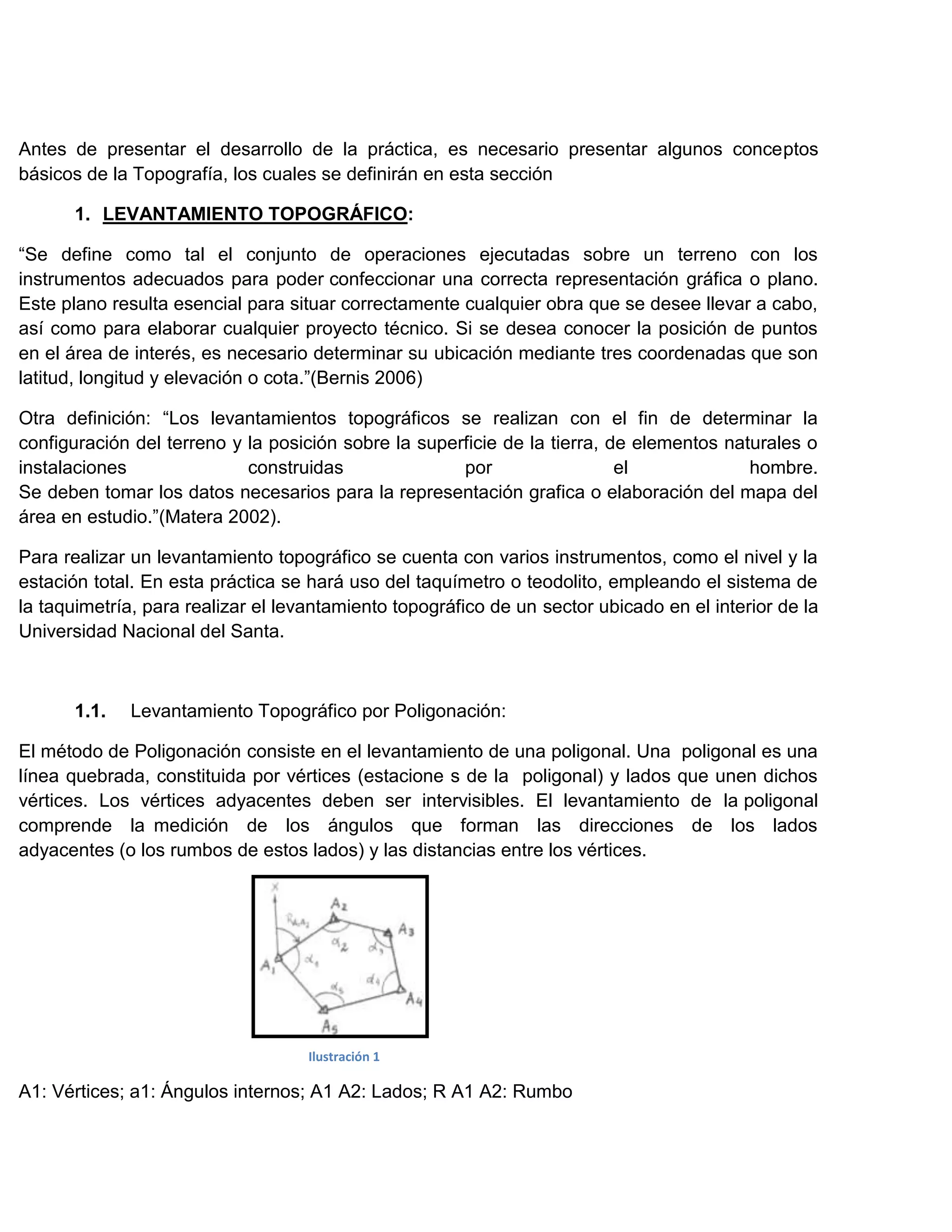 Antes de presentar el desarrollo de la práctica, es necesario presentar algunos conceptos
básicos de la Topografía, los cuales se definirán en esta sección

       1. LEVANTAMIENTO TOPOGRÁFICO:

“Se define como tal el conjunto de operaciones ejecutadas sobre un terreno con los
instrumentos adecuados para poder confeccionar una correcta representación gráfica o plano.
Este plano resulta esencial para situar correctamente cualquier obra que se desee llevar a cabo,
así como para elaborar cualquier proyecto técnico. Si se desea conocer la posición de puntos
en el área de interés, es necesario determinar su ubicación mediante tres coordenadas que son
latitud, longitud y elevación o cota.”(Bernis 2006)

Otra definición: “Los levantamientos topográficos se realizan con el fin de determinar la
configuración del terreno y la posición sobre la superficie de la tierra, de elementos naturales o
instalaciones               construidas               por                  el             hombre.
Se deben tomar los datos necesarios para la representación grafica o elaboración del mapa del
área en estudio.”(Matera 2002).

Para realizar un levantamiento topográfico se cuenta con varios instrumentos, como el nivel y la
estación total. En esta práctica se hará uso del taquímetro o teodolito, empleando el sistema de
la taquimetría, para realizar el levantamiento topográfico de un sector ubicado en el interior de la
Universidad Nacional del Santa.



       1.1.   Levantamiento Topográfico por Poligonación:

El método de Poligonación consiste en el levantamiento de una poligonal. Una poligonal es una
línea quebrada, constituida por vértices (estacione s de la poligonal) y lados que unen dichos
vértices. Los vértices adyacentes deben ser intervisibles. El levantamiento de la poligonal
comprende la medición de los ángulos que forman las direcciones de los lados
adyacentes (o los rumbos de estos lados) y las distancias entre los vértices.




                                    Ilustración 1

A1: Vértices; a1: Ángulos internos; A1 A2: Lados; R A1 A2: Rumbo
 