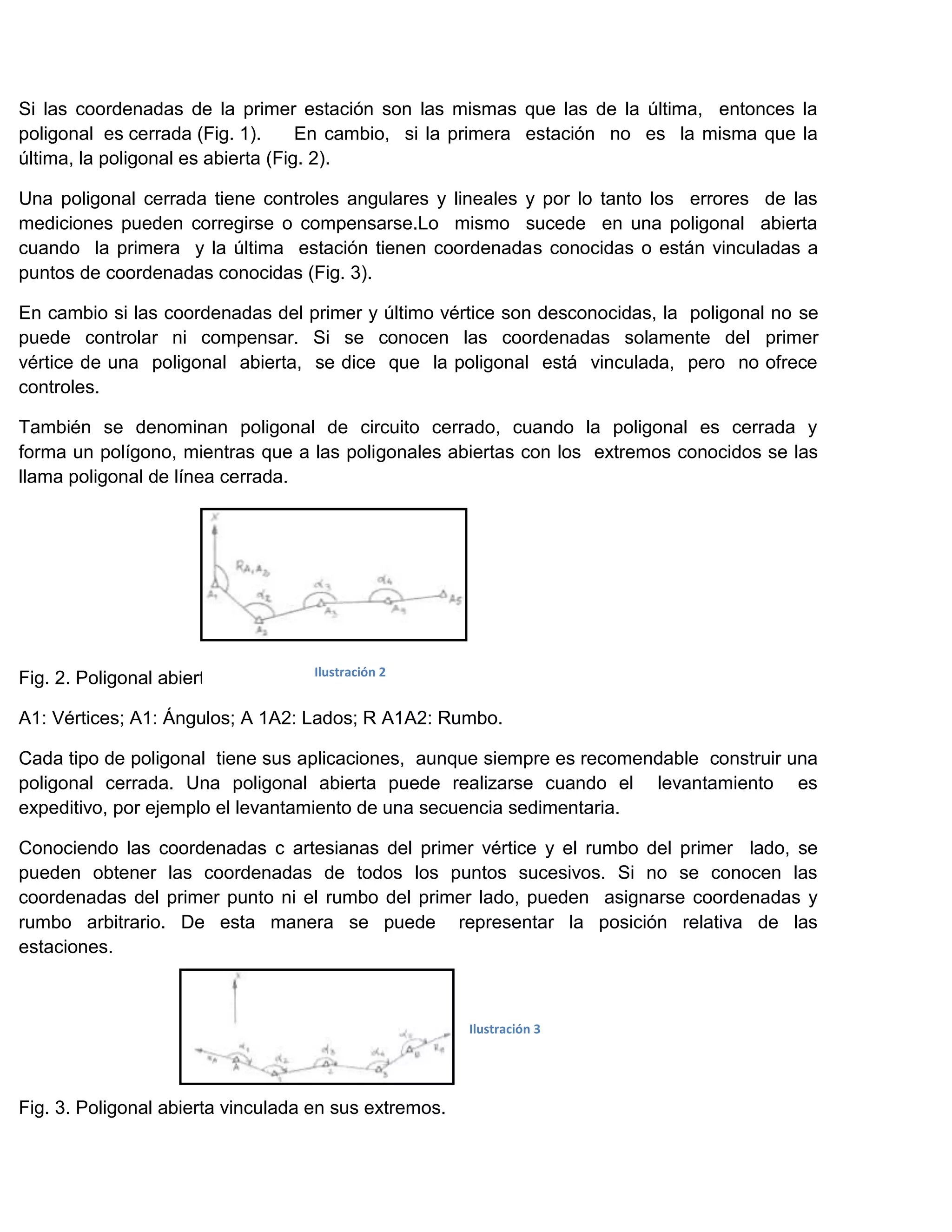 Si las coordenadas de la primer estación son las mismas que las de la última, entonces la
poligonal es cerrada (Fig. 1).      En cambio, si la primera estación no es la misma que la
última, la poligonal es abierta (Fig. 2).

Una poligonal cerrada tiene controles angulares y lineales y por lo tanto los errores de las
mediciones pueden corregirse o compensarse.Lo mismo sucede en una poligonal abierta
cuando la primera y la última estación tienen coordenadas conocidas o están vinculadas a
puntos de coordenadas conocidas (Fig. 3).

En cambio si las coordenadas del primer y último vértice son desconocidas, la poligonal no se
puede controlar ni compensar. Si se conocen las coordenadas solamente del primer
vértice de una poligonal abierta, se dice que la poligonal está vinculada, pero no ofrece
controles.

También se denominan poligonal de circuito cerrado, cuando la poligonal es cerrada y
forma un polígono, mientras que a las poligonales abiertas con los extremos conocidos se las
llama poligonal de línea cerrada.




                                   Ilustración 2
Fig. 2. Poligonal abierta.

A1: Vértices; A1: Ángulos; A 1A2: Lados; R A1A2: Rumbo.

Cada tipo de poligonal tiene sus aplicaciones, aunque siempre es recomendable construir una
poligonal cerrada. Una poligonal abierta puede realizarse cuando el levantamiento es
expeditivo, por ejemplo el levantamiento de una secuencia sedimentaria.

Conociendo las coordenadas c artesianas del primer vértice y el rumbo del primer lado, se
pueden obtener las coordenadas de todos los puntos sucesivos. Si no se conocen las
coordenadas del primer punto ni el rumbo del primer lado, pueden asignarse coordenadas y
rumbo arbitrario. De esta manera se puede representar la posición relativa de las
estaciones.



                                                       Ilustración 3




Fig. 3. Poligonal abierta vinculada en sus extremos.
 