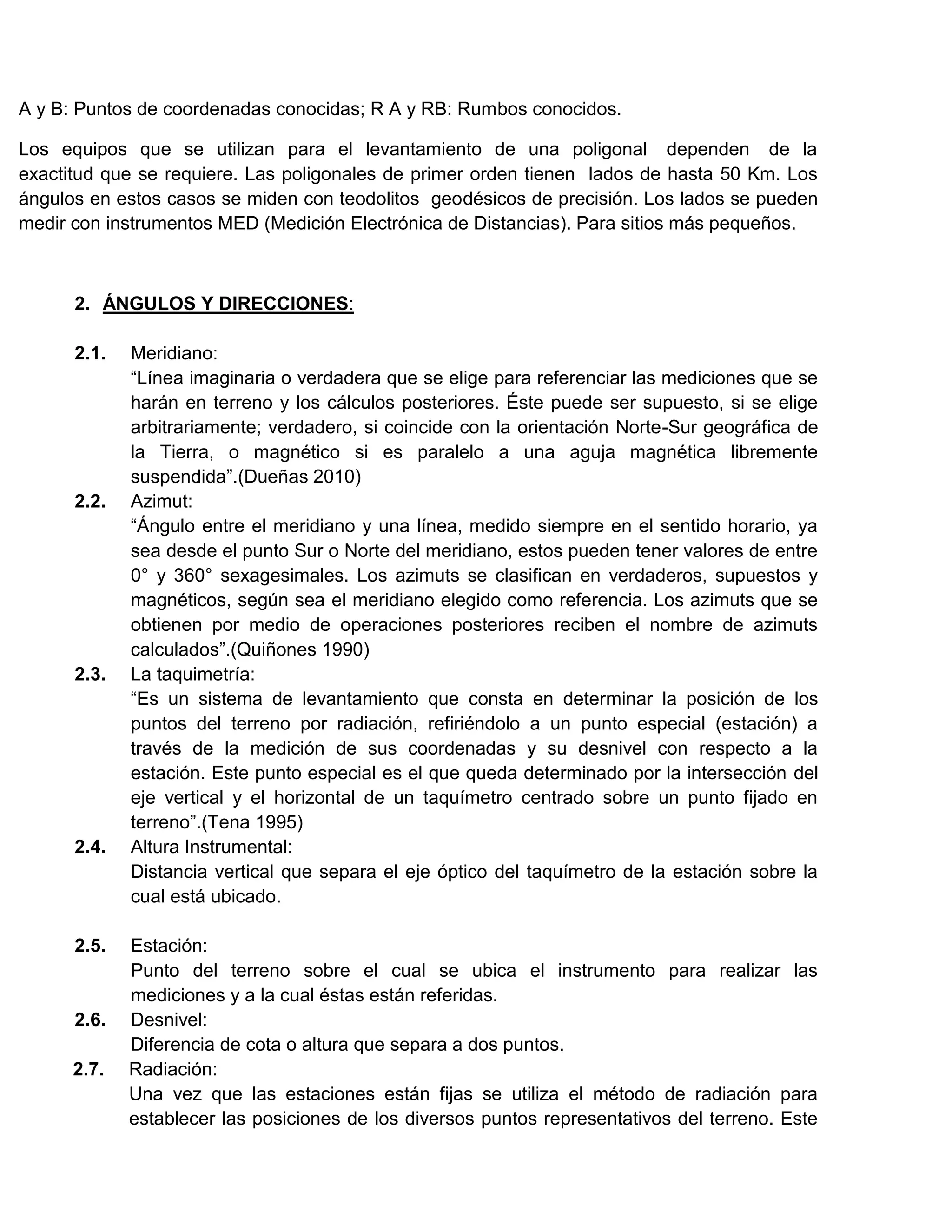 A y B: Puntos de coordenadas conocidas; R A y RB: Rumbos conocidos.

Los equipos que se utilizan para el levantamiento de una poligonal dependen de la
exactitud que se requiere. Las poligonales de primer orden tienen lados de hasta 50 Km. Los
ángulos en estos casos se miden con teodolitos geodésicos de precisión. Los lados se pueden
medir con instrumentos MED (Medición Electrónica de Distancias). Para sitios más pequeños.



      2. ÁNGULOS Y DIRECCIONES:

      2.1.   Meridiano:
             “Línea imaginaria o verdadera que se elige para referenciar las mediciones que se
             harán en terreno y los cálculos posteriores. Éste puede ser supuesto, si se elige
             arbitrariamente; verdadero, si coincide con la orientación Norte-Sur geográfica de
             la Tierra, o magnético si es paralelo a una aguja magnética libremente
             suspendida”.(Dueñas 2010)
      2.2.   Azimut:
             “Ángulo entre el meridiano y una línea, medido siempre en el sentido horario, ya
             sea desde el punto Sur o Norte del meridiano, estos pueden tener valores de entre
             0° y 360° sexagesimales. Los azimuts se clasifican en verdaderos, supuestos y
             magnéticos, según sea el meridiano elegido como referencia. Los azimuts que se
             obtienen por medio de operaciones posteriores reciben el nombre de azimuts
             calculados”.(Quiñones 1990)
      2.3.   La taquimetría:
             “Es un sistema de levantamiento que consta en determinar la posición de los
             puntos del terreno por radiación, refiriéndolo a un punto especial (estación) a
             través de la medición de sus coordenadas y su desnivel con respecto a la
             estación. Este punto especial es el que queda determinado por la intersección del
             eje vertical y el horizontal de un taquímetro centrado sobre un punto fijado en
             terreno”.(Tena 1995)
      2.4.   Altura Instrumental:
             Distancia vertical que separa el eje óptico del taquímetro de la estación sobre la
             cual está ubicado.

      2.5.   Estación:
             Punto del terreno sobre el cual se ubica el instrumento para realizar las
             mediciones y a la cual éstas están referidas.
      2.6.   Desnivel:
             Diferencia de cota o altura que separa a dos puntos.
      2.7.   Radiación:
             Una vez que las estaciones están fijas se utiliza el método de radiación para
             establecer las posiciones de los diversos puntos representativos del terreno. Este
 