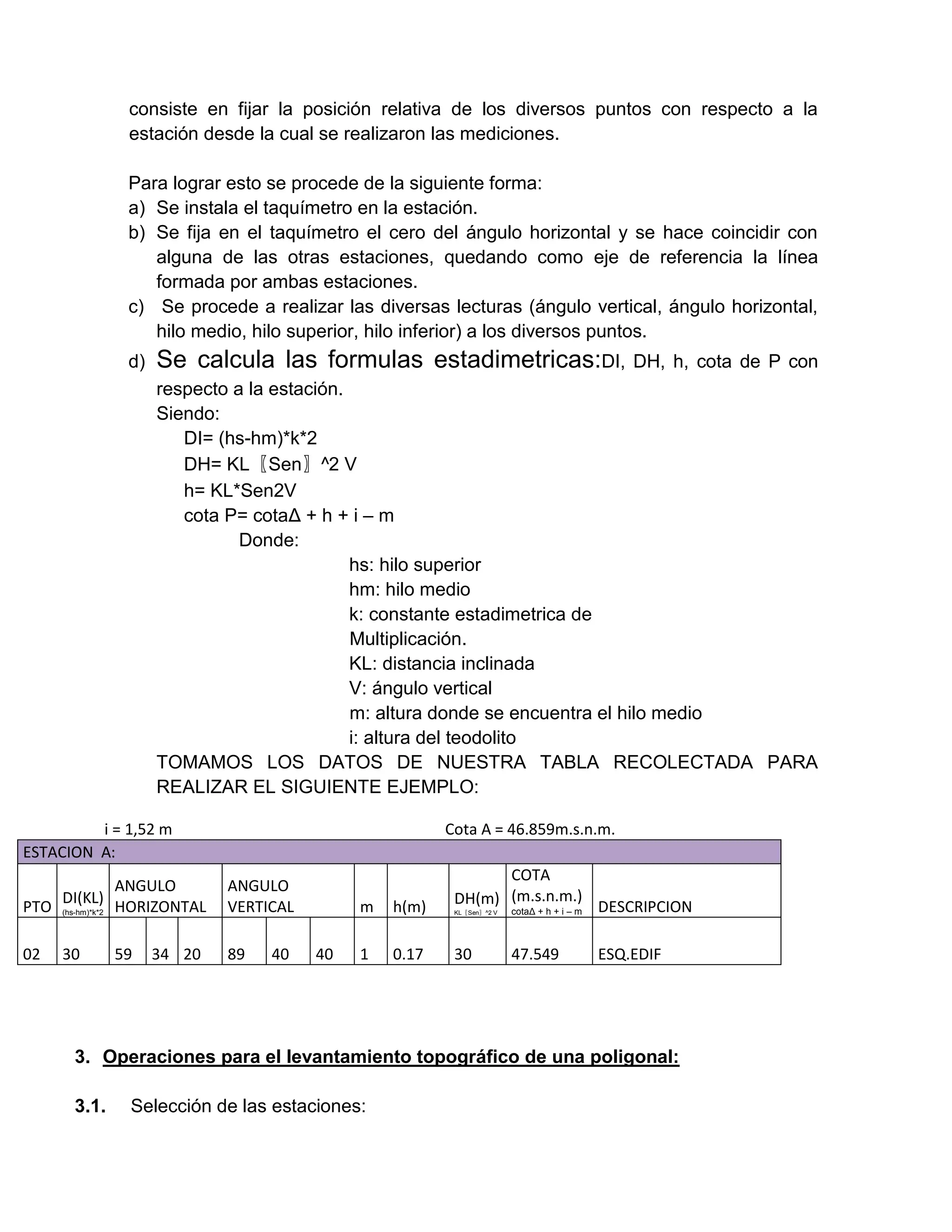 consiste en fijar la posición relativa de los diversos puntos con respecto a la
               estación desde la cual se realizaron las mediciones.

               Para lograr esto se procede de la siguiente forma:
               a) Se instala el taquímetro en la estación.
               b) Se fija en el taquímetro el cero del ángulo horizontal y se hace coincidir con
                  alguna de las otras estaciones, quedando como eje de referencia la línea
                  formada por ambas estaciones.
               c) Se procede a realizar las diversas lecturas (ángulo vertical, ángulo horizontal,
                  hilo medio, hilo superior, hilo inferior) a los diversos puntos.
               d)   Se calcula las formulas estadimetricas:DI,                      DH, h, cota de P con
                    respecto a la estación.
                    Siendo:
                       DI= (hs-hm)*k*2
                       DH= KL〖Sen〗^2 V
                       h= KL*Sen2V
                       cota P= cotaΔ + h + i – m
                              Donde:
                                            hs: hilo superior
                                            hm: hilo medio
                                            k: constante estadimetrica de
                                            Multiplicación.
                                            KL: distancia inclinada
                                            V: ángulo vertical
                                            m: altura donde se encuentra el hilo medio
                                            i: altura del teodolito
                    TOMAMOS LOS DATOS DE NUESTRA TABLA RECOLECTADA PARA
                    REALIZAR EL SIGUIENTE EJEMPLO:

         i = 1,52 m                                     Cota A = 46.859m.s.n.m.
ESTACION A:
                                                               COTA
                ANGULO       ANGULO
    DI(KL)
PTO (hs-hm)*k*2 HORIZONTAL   VERTICAL        m   h(m)    DH(m) (m.s.n.m.) DESCRIPCION
                                                               cotaΔ + h + i – m
                                                         KL〖Sen〗^2 V




02   30       59    34 20    89   40    40   1   0.17    30            47.549   ESQ.EDIF




       3. Operaciones para el levantamiento topográfico de una poligonal:

       3.1.    Selección de las estaciones:
 
