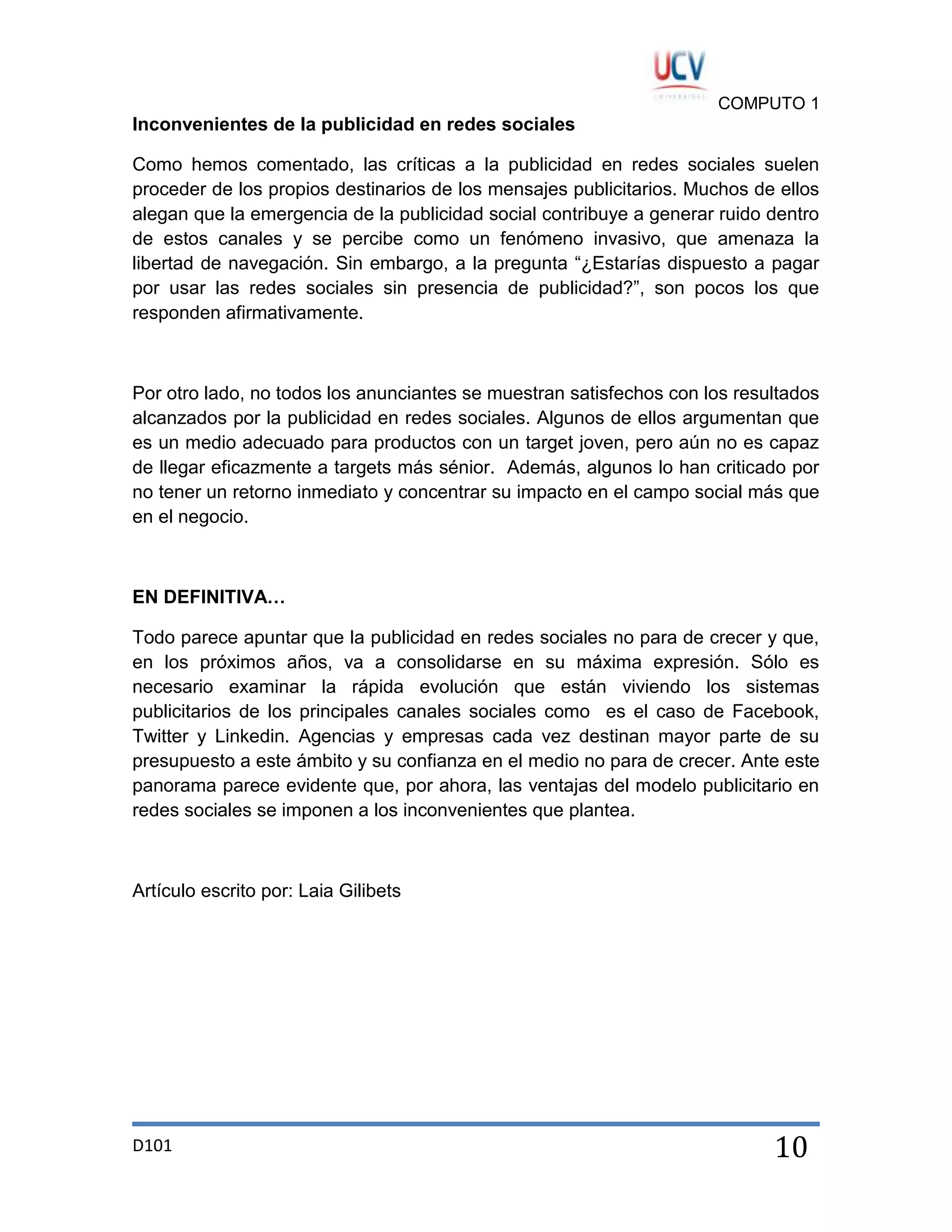 COMPUTO 1

Inconvenientes de la publicidad en redes sociales
Como hemos comentado, las críticas a la publicidad en redes sociales suelen
proceder de los propios destinarios de los mensajes publicitarios. Muchos de ellos
alegan que la emergencia de la publicidad social contribuye a generar ruido dentro
de estos canales y se percibe como un fenómeno invasivo, que amenaza la
libertad de navegación. Sin embargo, a la pregunta “¿Estarías dispuesto a pagar
por usar las redes sociales sin presencia de publicidad?”, son pocos los que
responden afirmativamente.

Por otro lado, no todos los anunciantes se muestran satisfechos con los resultados
alcanzados por la publicidad en redes sociales. Algunos de ellos argumentan que
es un medio adecuado para productos con un target joven, pero aún no es capaz
de llegar eficazmente a targets más sénior. Además, algunos lo han criticado por
no tener un retorno inmediato y concentrar su impacto en el campo social más que
en el negocio.

EN DEFINITIVA…
Todo parece apuntar que la publicidad en redes sociales no para de crecer y que,
en los próximos años, va a consolidarse en su máxima expresión. Sólo es
necesario examinar la rápida evolución que están viviendo los sistemas
publicitarios de los principales canales sociales como es el caso de Facebook,
Twitter y Linkedin. Agencias y empresas cada vez destinan mayor parte de su
presupuesto a este ámbito y su confianza en el medio no para de crecer. Ante este
panorama parece evidente que, por ahora, las ventajas del modelo publicitario en
redes sociales se imponen a los inconvenientes que plantea.

Artículo escrito por: Laia Gilibets

D101

10

 
