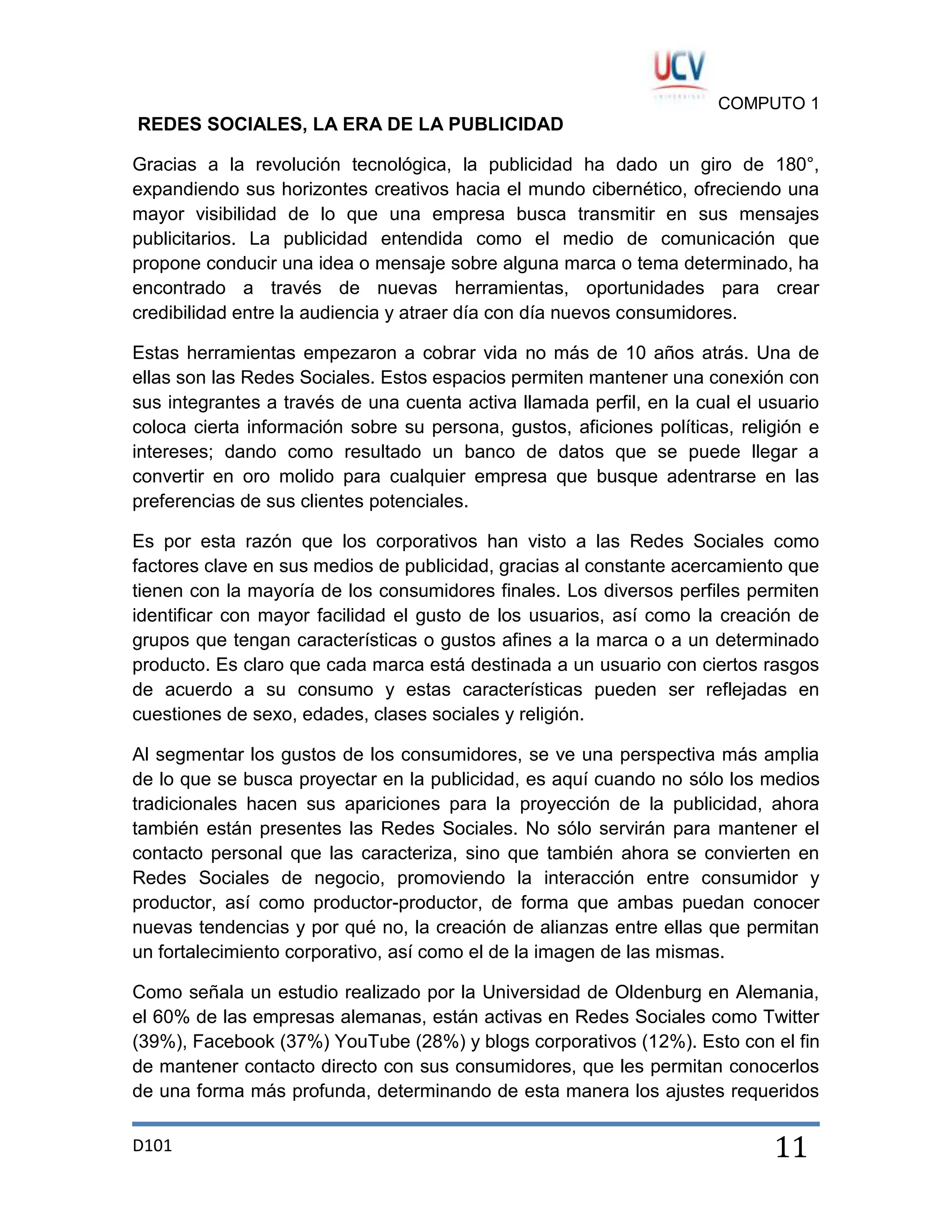 COMPUTO 1

REDES SOCIALES, LA ERA DE LA PUBLICIDAD
Gracias a la revolución tecnológica, la publicidad ha dado un giro de 180°,
expandiendo sus horizontes creativos hacia el mundo cibernético, ofreciendo una
mayor visibilidad de lo que una empresa busca transmitir en sus mensajes
publicitarios. La publicidad entendida como el medio de comunicación que
propone conducir una idea o mensaje sobre alguna marca o tema determinado, ha
encontrado a través de nuevas herramientas, oportunidades para crear
credibilidad entre la audiencia y atraer día con día nuevos consumidores.
Estas herramientas empezaron a cobrar vida no más de 10 años atrás. Una de
ellas son las Redes Sociales. Estos espacios permiten mantener una conexión con
sus integrantes a través de una cuenta activa llamada perfil, en la cual el usuario
coloca cierta información sobre su persona, gustos, aficiones políticas, religión e
intereses; dando como resultado un banco de datos que se puede llegar a
convertir en oro molido para cualquier empresa que busque adentrarse en las
preferencias de sus clientes potenciales.
Es por esta razón que los corporativos han visto a las Redes Sociales como
factores clave en sus medios de publicidad, gracias al constante acercamiento que
tienen con la mayoría de los consumidores finales. Los diversos perfiles permiten
identificar con mayor facilidad el gusto de los usuarios, así como la creación de
grupos que tengan características o gustos afines a la marca o a un determinado
producto. Es claro que cada marca está destinada a un usuario con ciertos rasgos
de acuerdo a su consumo y estas características pueden ser reflejadas en
cuestiones de sexo, edades, clases sociales y religión.
Al segmentar los gustos de los consumidores, se ve una perspectiva más amplia
de lo que se busca proyectar en la publicidad, es aquí cuando no sólo los medios
tradicionales hacen sus apariciones para la proyección de la publicidad, ahora
también están presentes las Redes Sociales. No sólo servirán para mantener el
contacto personal que las caracteriza, sino que también ahora se convierten en
Redes Sociales de negocio, promoviendo la interacción entre consumidor y
productor, así como productor-productor, de forma que ambas puedan conocer
nuevas tendencias y por qué no, la creación de alianzas entre ellas que permitan
un fortalecimiento corporativo, así como el de la imagen de las mismas.
Como señala un estudio realizado por la Universidad de Oldenburg en Alemania,
el 60% de las empresas alemanas, están activas en Redes Sociales como Twitter
(39%), Facebook (37%) YouTube (28%) y blogs corporativos (12%). Esto con el fin
de mantener contacto directo con sus consumidores, que les permitan conocerlos
de una forma más profunda, determinando de esta manera los ajustes requeridos
D101

11

 