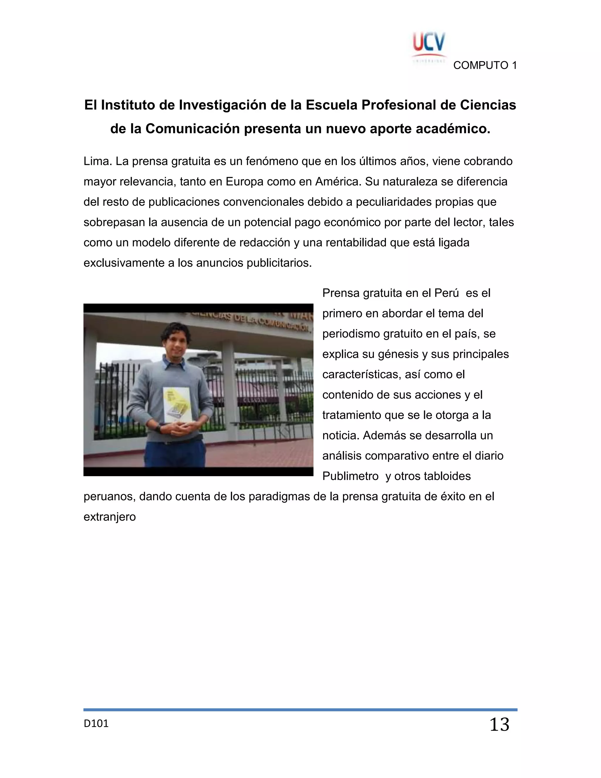 COMPUTO 1

El Instituto de Investigación de la Escuela Profesional de Ciencias
de la Comunicación presenta un nuevo aporte académico.
Lima. La prensa gratuita es un fenómeno que en los últimos años, viene cobrando
mayor relevancia, tanto en Europa como en América. Su naturaleza se diferencia
del resto de publicaciones convencionales debido a peculiaridades propias que
sobrepasan la ausencia de un potencial pago económico por parte del lector, tales
como un modelo diferente de redacción y una rentabilidad que está ligada
exclusivamente a los anuncios publicitarios.
Prensa gratuita en el Perú es el
primero en abordar el tema del
periodismo gratuito en el país, se
explica su génesis y sus principales
características, así como el
contenido de sus acciones y el
tratamiento que se le otorga a la
noticia. Además se desarrolla un
análisis comparativo entre el diario
Publimetro y otros tabloides
peruanos, dando cuenta de los paradigmas de la prensa gratuita de éxito en el
extranjero

D101

13

 