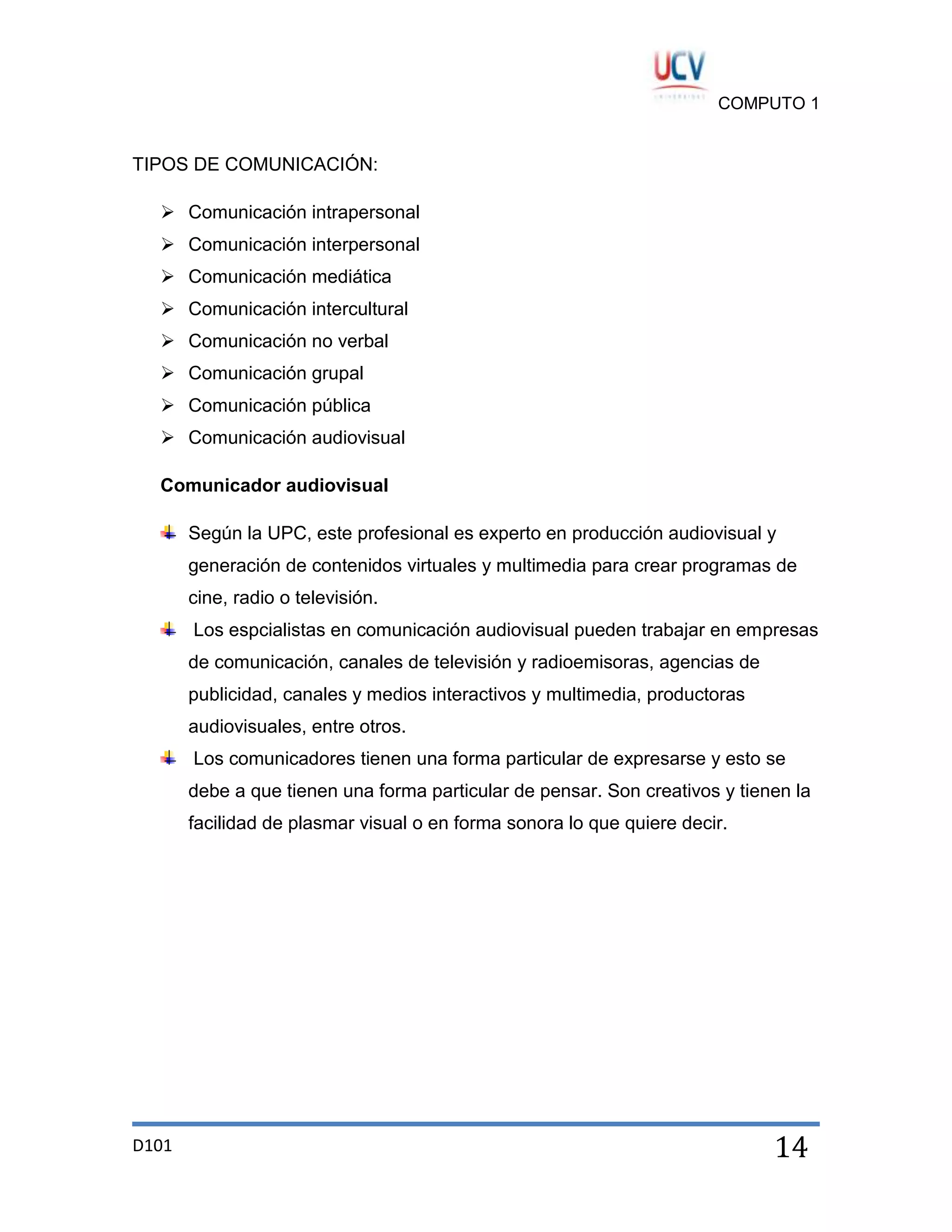 COMPUTO 1

TIPOS DE COMUNICACIÓN:
 Comunicación intrapersonal
 Comunicación interpersonal
 Comunicación mediática
 Comunicación intercultural
 Comunicación no verbal
 Comunicación grupal
 Comunicación pública
 Comunicación audiovisual
Comunicador audiovisual
Según la UPC, este profesional es experto en producción audiovisual y
generación de contenidos virtuales y multimedia para crear programas de
cine, radio o televisión.
Los espcialistas en comunicación audiovisual pueden trabajar en empresas
de comunicación, canales de televisión y radioemisoras, agencias de
publicidad, canales y medios interactivos y multimedia, productoras
audiovisuales, entre otros.
Los comunicadores tienen una forma particular de expresarse y esto se
debe a que tienen una forma particular de pensar. Son creativos y tienen la
facilidad de plasmar visual o en forma sonora lo que quiere decir.

D101

14

 