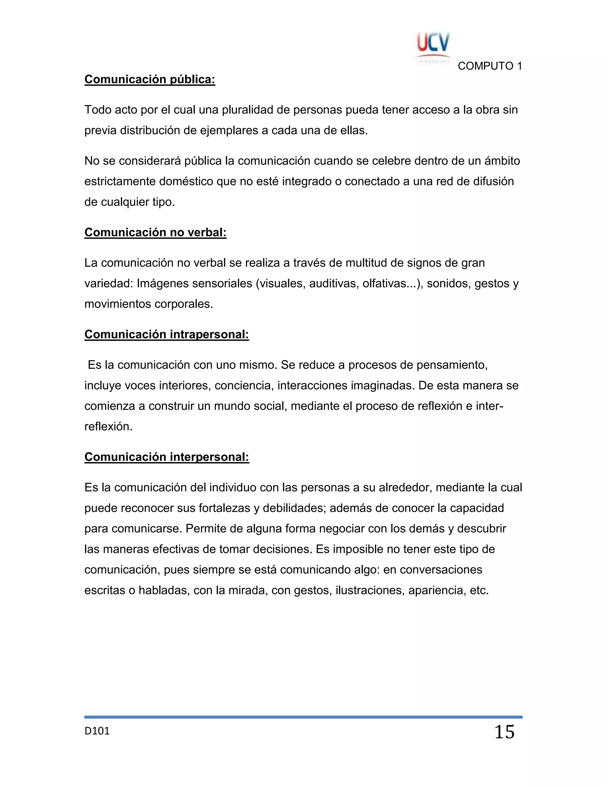 COMPUTO 1

Comunicación pública:
Todo acto por el cual una pluralidad de personas pueda tener acceso a la obra sin
previa distribución de ejemplares a cada una de ellas.
No se considerará pública la comunicación cuando se celebre dentro de un ámbito
estrictamente doméstico que no esté integrado o conectado a una red de difusión
de cualquier tipo.
Comunicación no verbal:
La comunicación no verbal se realiza a través de multitud de signos de gran
variedad: Imágenes sensoriales (visuales, auditivas, olfativas...), sonidos, gestos y
movimientos corporales.
Comunicación intrapersonal:
Es la comunicación con uno mismo. Se reduce a procesos de pensamiento,
incluye voces interiores, conciencia, interacciones imaginadas. De esta manera se
comienza a construir un mundo social, mediante el proceso de reflexión e interreflexión.
Comunicación interpersonal:
Es la comunicación del individuo con las personas a su alrededor, mediante la cual
puede reconocer sus fortalezas y debilidades; además de conocer la capacidad
para comunicarse. Permite de alguna forma negociar con los demás y descubrir
las maneras efectivas de tomar decisiones. Es imposible no tener este tipo de
comunicación, pues siempre se está comunicando algo: en conversaciones
escritas o habladas, con la mirada, con gestos, ilustraciones, apariencia, etc.

D101

15

 