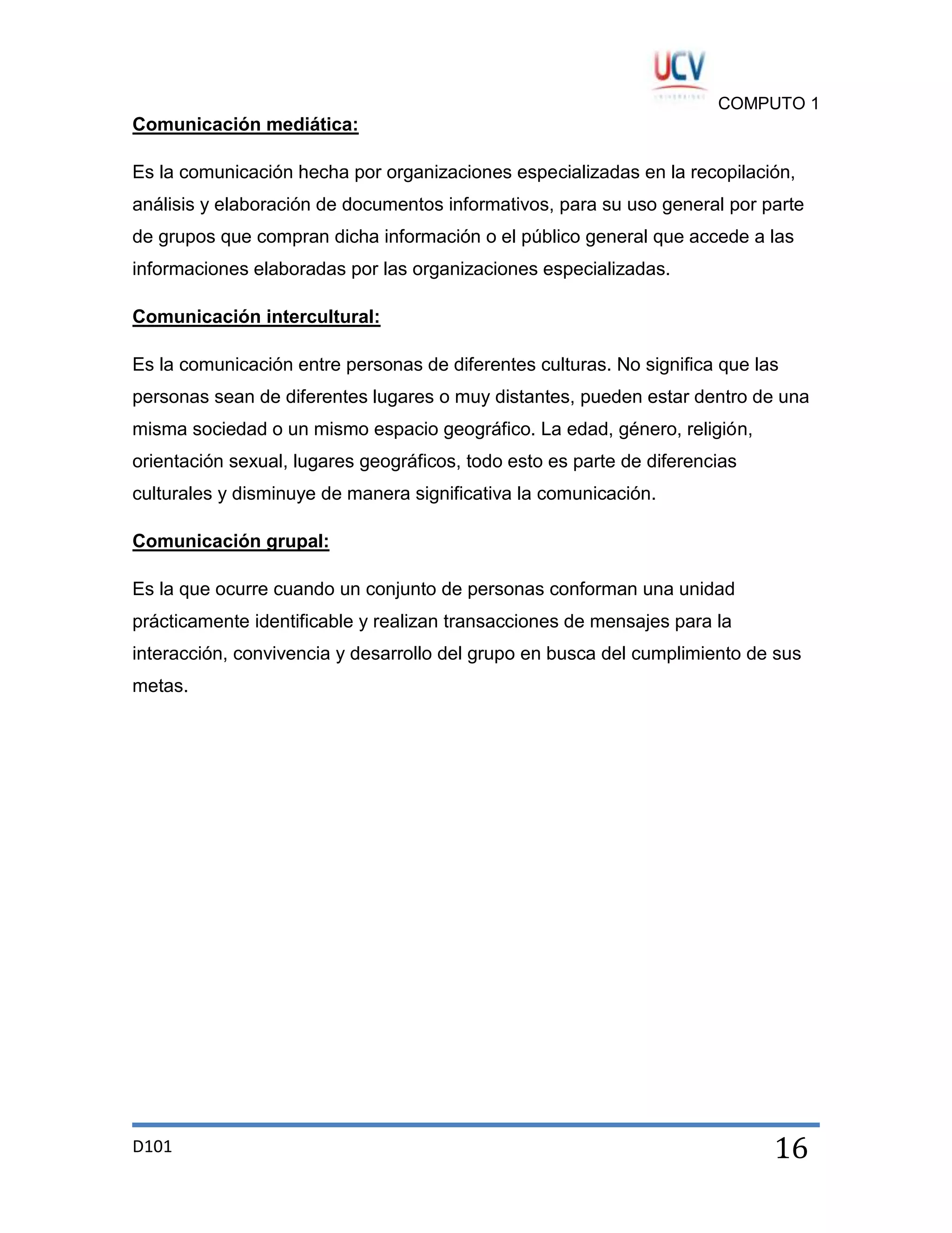 COMPUTO 1

Comunicación mediática:
Es la comunicación hecha por organizaciones especializadas en la recopilación,
análisis y elaboración de documentos informativos, para su uso general por parte
de grupos que compran dicha información o el público general que accede a las
informaciones elaboradas por las organizaciones especializadas.
Comunicación intercultural:
Es la comunicación entre personas de diferentes culturas. No significa que las
personas sean de diferentes lugares o muy distantes, pueden estar dentro de una
misma sociedad o un mismo espacio geográfico. La edad, género, religión,
orientación sexual, lugares geográficos, todo esto es parte de diferencias
culturales y disminuye de manera significativa la comunicación.
Comunicación grupal:
Es la que ocurre cuando un conjunto de personas conforman una unidad
prácticamente identificable y realizan transacciones de mensajes para la
interacción, convivencia y desarrollo del grupo en busca del cumplimiento de sus
metas.

D101

16

 