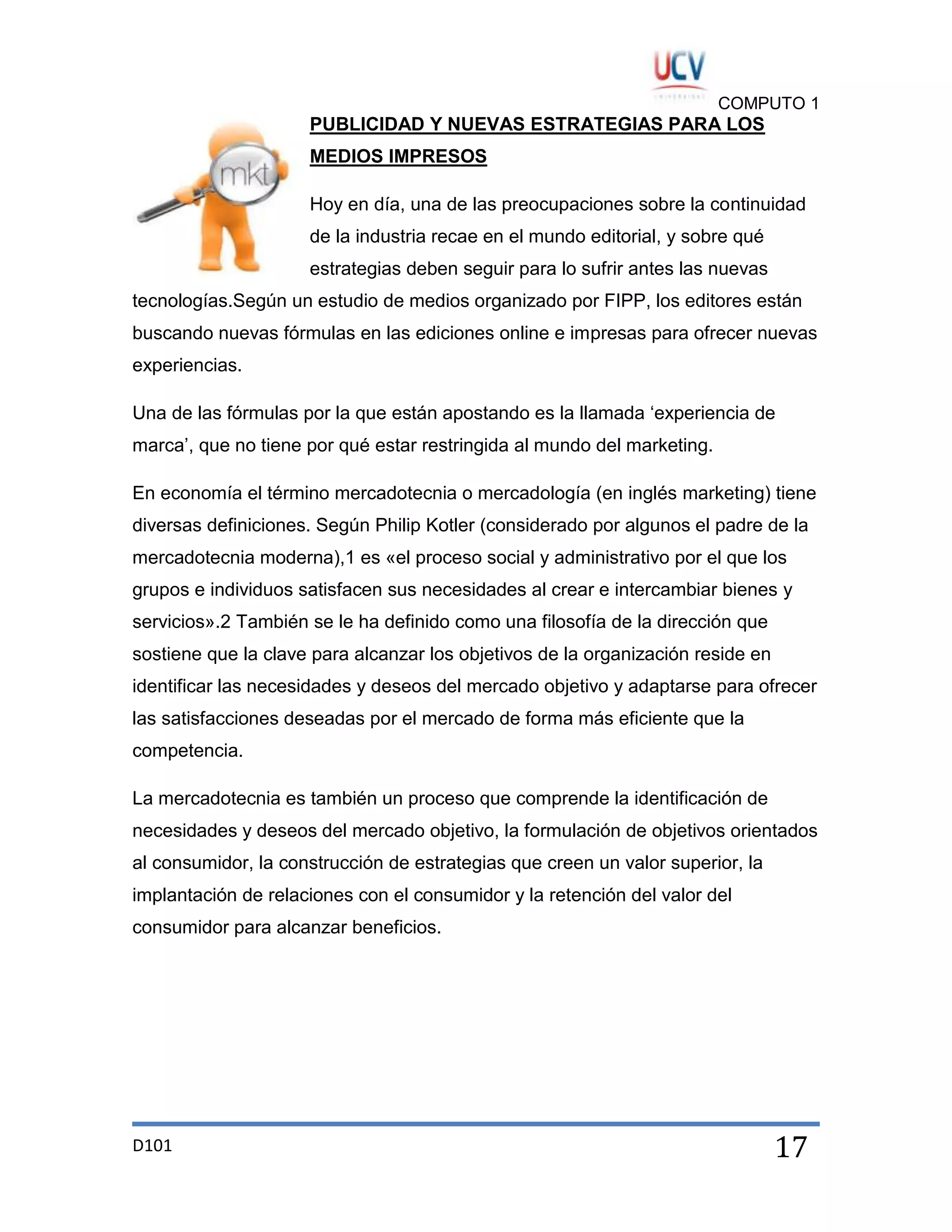 COMPUTO 1

PUBLICIDAD Y NUEVAS ESTRATEGIAS PARA LOS
MEDIOS IMPRESOS
Hoy en día, una de las preocupaciones sobre la continuidad
de la industria recae en el mundo editorial, y sobre qué
estrategias deben seguir para lo sufrir antes las nuevas
tecnologías.Según un estudio de medios organizado por FIPP, los editores están
buscando nuevas fórmulas en las ediciones online e impresas para ofrecer nuevas
experiencias.
Una de las fórmulas por la que están apostando es la llamada „experiencia de
marca‟, que no tiene por qué estar restringida al mundo del marketing.
En economía el término mercadotecnia o mercadología (en inglés marketing) tiene
diversas definiciones. Según Philip Kotler (considerado por algunos el padre de la
mercadotecnia moderna),1 es «el proceso social y administrativo por el que los
grupos e individuos satisfacen sus necesidades al crear e intercambiar bienes y
servicios».2 También se le ha definido como una filosofía de la dirección que
sostiene que la clave para alcanzar los objetivos de la organización reside en
identificar las necesidades y deseos del mercado objetivo y adaptarse para ofrecer
las satisfacciones deseadas por el mercado de forma más eficiente que la
competencia.
La mercadotecnia es también un proceso que comprende la identificación de
necesidades y deseos del mercado objetivo, la formulación de objetivos orientados
al consumidor, la construcción de estrategias que creen un valor superior, la
implantación de relaciones con el consumidor y la retención del valor del
consumidor para alcanzar beneficios.

D101

17

 