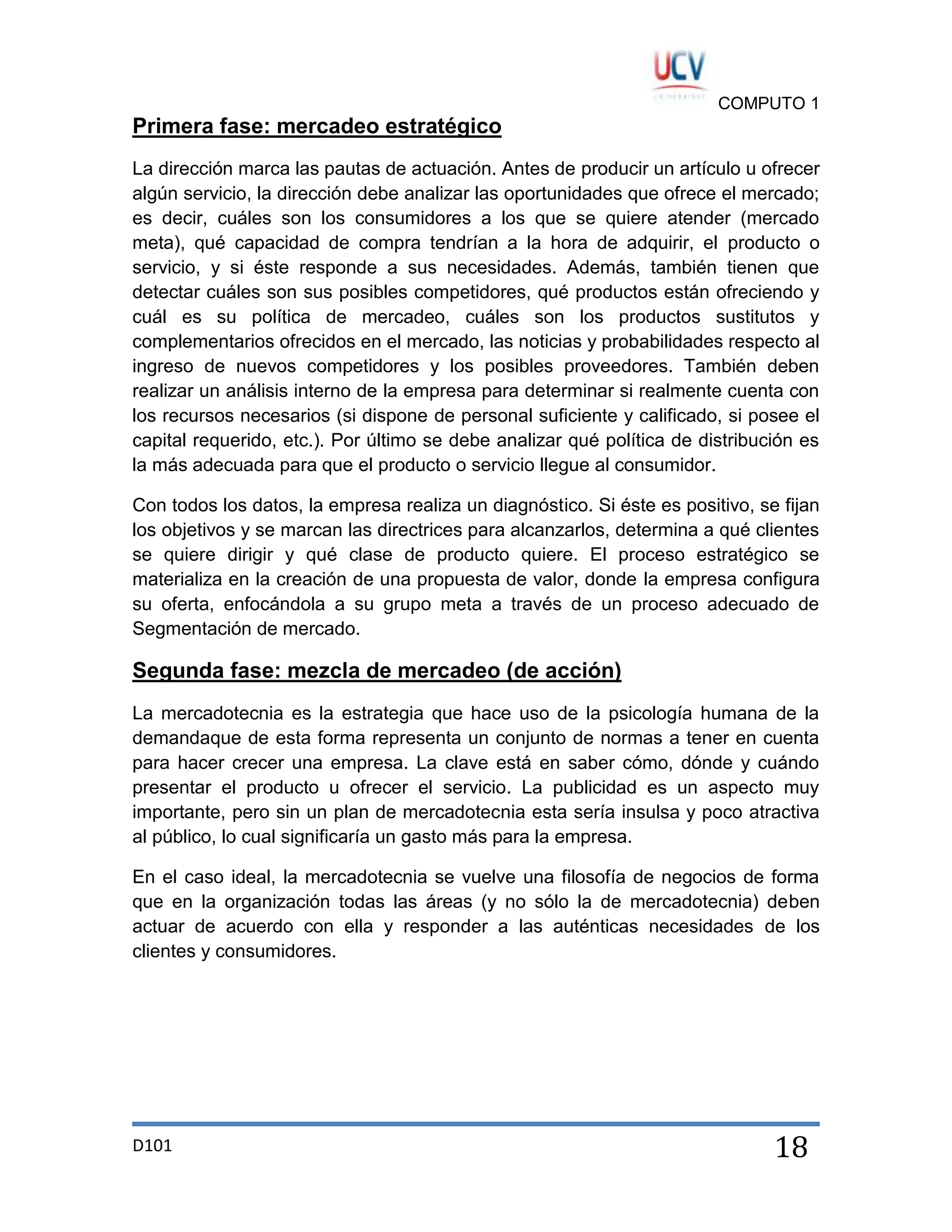 COMPUTO 1

Primera fase: mercadeo estratégico
La dirección marca las pautas de actuación. Antes de producir un artículo u ofrecer
algún servicio, la dirección debe analizar las oportunidades que ofrece el mercado;
es decir, cuáles son los consumidores a los que se quiere atender (mercado
meta), qué capacidad de compra tendrían a la hora de adquirir, el producto o
servicio, y si éste responde a sus necesidades. Además, también tienen que
detectar cuáles son sus posibles competidores, qué productos están ofreciendo y
cuál es su política de mercadeo, cuáles son los productos sustitutos y
complementarios ofrecidos en el mercado, las noticias y probabilidades respecto al
ingreso de nuevos competidores y los posibles proveedores. También deben
realizar un análisis interno de la empresa para determinar si realmente cuenta con
los recursos necesarios (si dispone de personal suficiente y calificado, si posee el
capital requerido, etc.). Por último se debe analizar qué política de distribución es
la más adecuada para que el producto o servicio llegue al consumidor.
Con todos los datos, la empresa realiza un diagnóstico. Si éste es positivo, se fijan
los objetivos y se marcan las directrices para alcanzarlos, determina a qué clientes
se quiere dirigir y qué clase de producto quiere. El proceso estratégico se
materializa en la creación de una propuesta de valor, donde la empresa configura
su oferta, enfocándola a su grupo meta a través de un proceso adecuado de
Segmentación de mercado.

Segunda fase: mezcla de mercadeo (de acción)
La mercadotecnia es la estrategia que hace uso de la psicología humana de la
demandaque de esta forma representa un conjunto de normas a tener en cuenta
para hacer crecer una empresa. La clave está en saber cómo, dónde y cuándo
presentar el producto u ofrecer el servicio. La publicidad es un aspecto muy
importante, pero sin un plan de mercadotecnia esta sería insulsa y poco atractiva
al público, lo cual significaría un gasto más para la empresa.
En el caso ideal, la mercadotecnia se vuelve una filosofía de negocios de forma
que en la organización todas las áreas (y no sólo la de mercadotecnia) deben
actuar de acuerdo con ella y responder a las auténticas necesidades de los
clientes y consumidores.

D101

18

 
