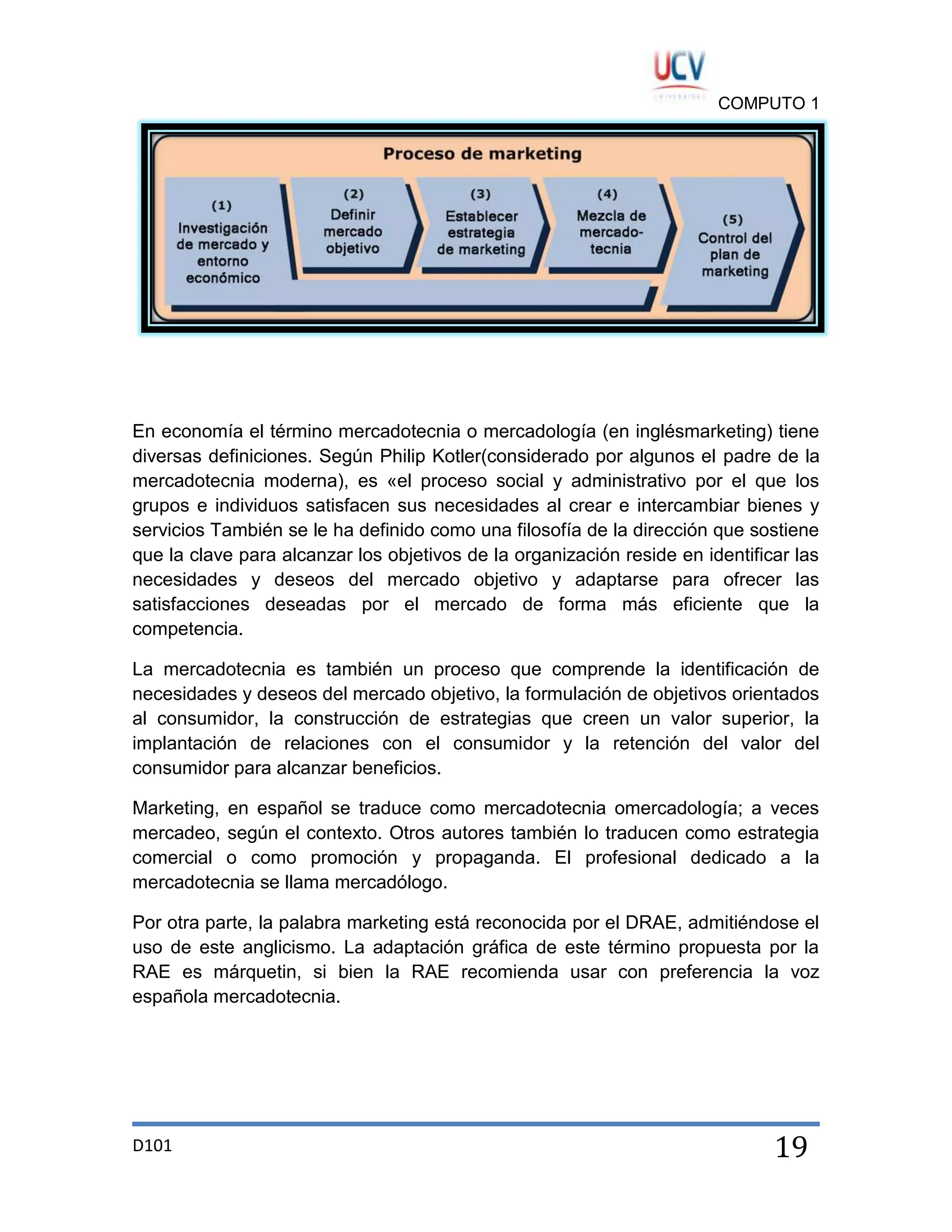 COMPUTO 1

En economía el término mercadotecnia o mercadología (en inglésmarketing) tiene
diversas definiciones. Según Philip Kotler(considerado por algunos el padre de la
mercadotecnia moderna), es «el proceso social y administrativo por el que los
grupos e individuos satisfacen sus necesidades al crear e intercambiar bienes y
servicios También se le ha definido como una filosofía de la dirección que sostiene
que la clave para alcanzar los objetivos de la organización reside en identificar las
necesidades y deseos del mercado objetivo y adaptarse para ofrecer las
satisfacciones deseadas por el mercado de forma más eficiente que la
competencia.
La mercadotecnia es también un proceso que comprende la identificación de
necesidades y deseos del mercado objetivo, la formulación de objetivos orientados
al consumidor, la construcción de estrategias que creen un valor superior, la
implantación de relaciones con el consumidor y la retención del valor del
consumidor para alcanzar beneficios.
Marketing, en español se traduce como mercadotecnia omercadología; a veces
mercadeo, según el contexto. Otros autores también lo traducen como estrategia
comercial o como promoción y propaganda. El profesional dedicado a la
mercadotecnia se llama mercadólogo.
Por otra parte, la palabra marketing está reconocida por el DRAE, admitiéndose el
uso de este anglicismo. La adaptación gráfica de este término propuesta por la
RAE es márquetin, si bien la RAE recomienda usar con preferencia la voz
española mercadotecnia.

D101

19

 