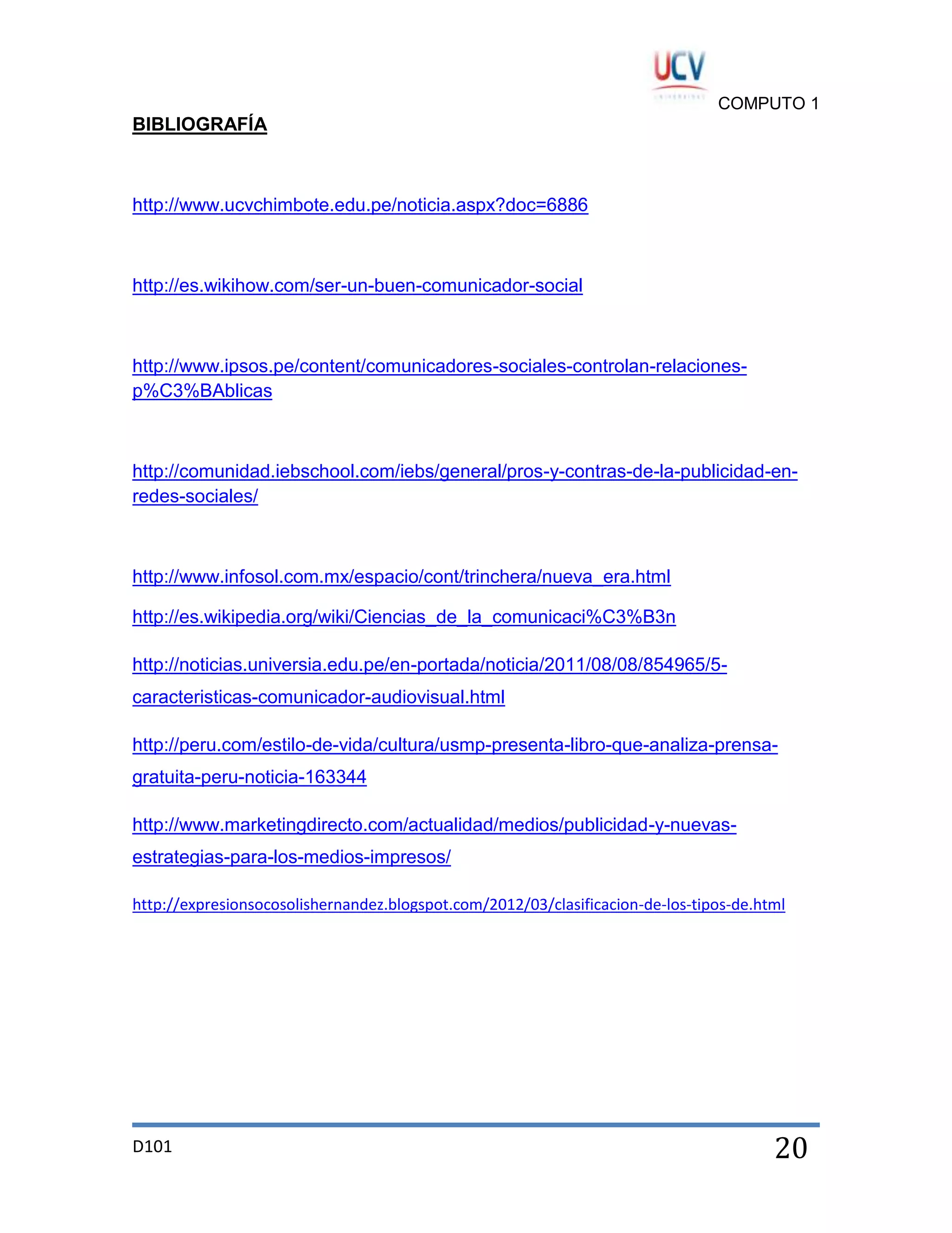 COMPUTO 1

BIBLIOGRAFÍA

http://www.ucvchimbote.edu.pe/noticia.aspx?doc=6886

http://es.wikihow.com/ser-un-buen-comunicador-social

http://www.ipsos.pe/content/comunicadores-sociales-controlan-relacionesp%C3%BAblicas

http://comunidad.iebschool.com/iebs/general/pros-y-contras-de-la-publicidad-enredes-sociales/

http://www.infosol.com.mx/espacio/cont/trinchera/nueva_era.html
http://es.wikipedia.org/wiki/Ciencias_de_la_comunicaci%C3%B3n
http://noticias.universia.edu.pe/en-portada/noticia/2011/08/08/854965/5caracteristicas-comunicador-audiovisual.html
http://peru.com/estilo-de-vida/cultura/usmp-presenta-libro-que-analiza-prensagratuita-peru-noticia-163344
http://www.marketingdirecto.com/actualidad/medios/publicidad-y-nuevasestrategias-para-los-medios-impresos/
http://expresionsocosolishernandez.blogspot.com/2012/03/clasificacion-de-los-tipos-de.html

D101

20

 