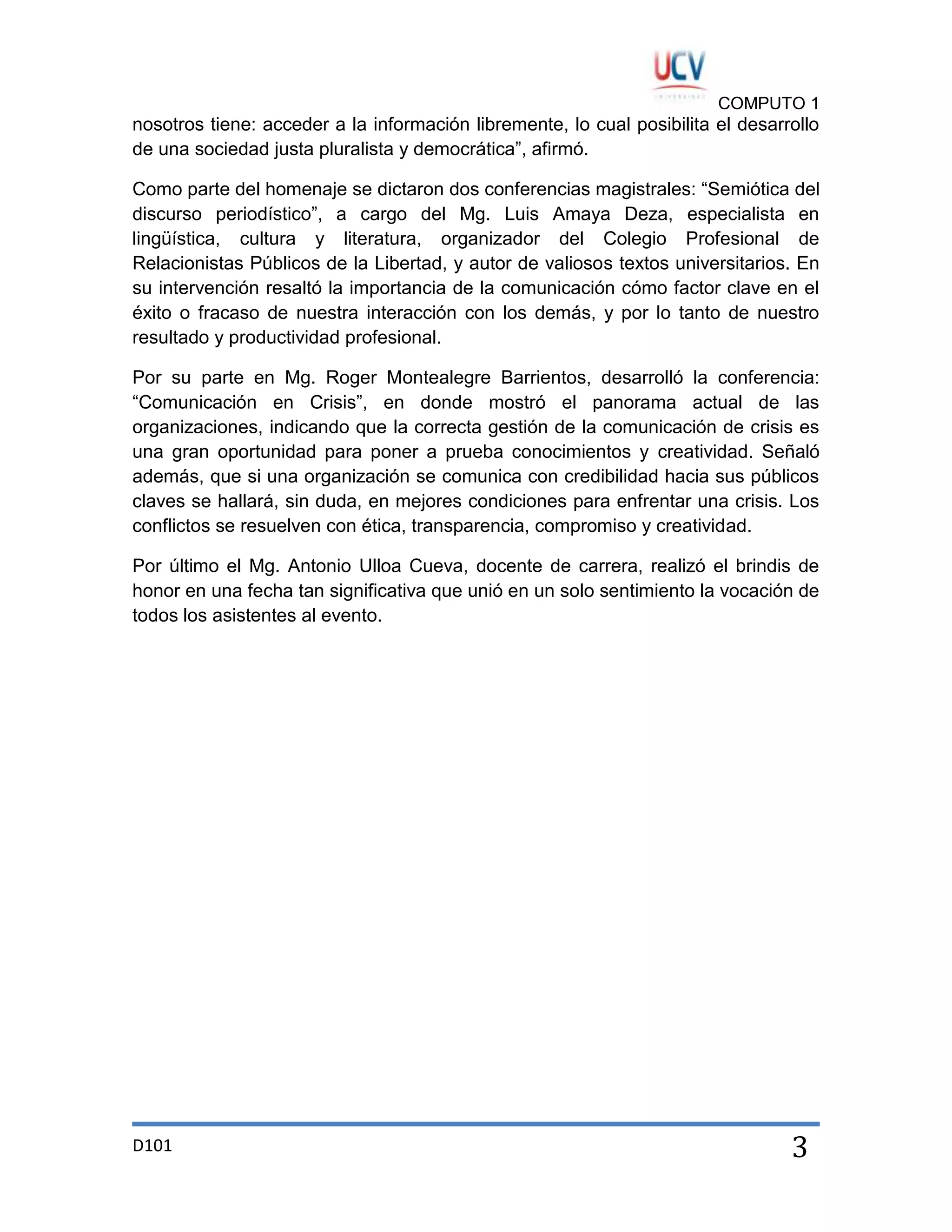 COMPUTO 1

nosotros tiene: acceder a la información libremente, lo cual posibilita el desarrollo
de una sociedad justa pluralista y democrática”, afirmó.
Como parte del homenaje se dictaron dos conferencias magistrales: “Semiótica del
discurso periodístico”, a cargo del Mg. Luis Amaya Deza, especialista en
lingüística, cultura y literatura, organizador del Colegio Profesional de
Relacionistas Públicos de la Libertad, y autor de valiosos textos universitarios. En
su intervención resaltó la importancia de la comunicación cómo factor clave en el
éxito o fracaso de nuestra interacción con los demás, y por lo tanto de nuestro
resultado y productividad profesional.
Por su parte en Mg. Roger Montealegre Barrientos, desarrolló la conferencia:
“Comunicación en Crisis”, en donde mostró el panorama actual de las
organizaciones, indicando que la correcta gestión de la comunicación de crisis es
una gran oportunidad para poner a prueba conocimientos y creatividad. Señaló
además, que si una organización se comunica con credibilidad hacia sus públicos
claves se hallará, sin duda, en mejores condiciones para enfrentar una crisis. Los
conflictos se resuelven con ética, transparencia, compromiso y creatividad.
Por último el Mg. Antonio Ulloa Cueva, docente de carrera, realizó el brindis de
honor en una fecha tan significativa que unió en un solo sentimiento la vocación de
todos los asistentes al evento.

D101

3

 