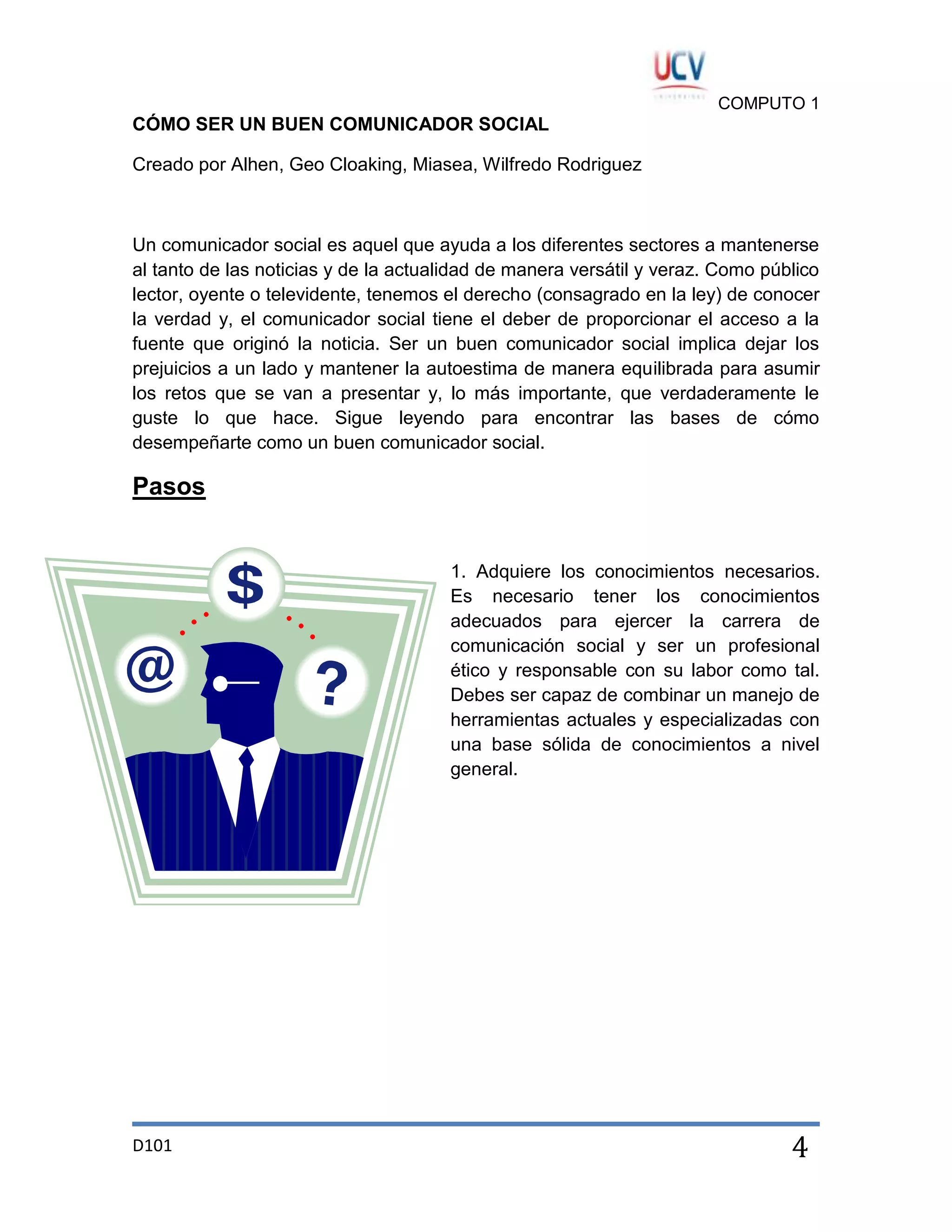 COMPUTO 1

CÓMO SER UN BUEN COMUNICADOR SOCIAL
Creado por Alhen, Geo Cloaking, Miasea, Wilfredo Rodriguez

Un comunicador social es aquel que ayuda a los diferentes sectores a mantenerse
al tanto de las noticias y de la actualidad de manera versátil y veraz. Como público
lector, oyente o televidente, tenemos el derecho (consagrado en la ley) de conocer
la verdad y, el comunicador social tiene el deber de proporcionar el acceso a la
fuente que originó la noticia. Ser un buen comunicador social implica dejar los
prejuicios a un lado y mantener la autoestima de manera equilibrada para asumir
los retos que se van a presentar y, lo más importante, que verdaderamente le
guste lo que hace. Sigue leyendo para encontrar las bases de cómo
desempeñarte como un buen comunicador social.

Pasos

1. Adquiere los conocimientos necesarios.
Es necesario tener los conocimientos
adecuados para ejercer la carrera de
comunicación social y ser un profesional
ético y responsable con su labor como tal.
Debes ser capaz de combinar un manejo de
herramientas actuales y especializadas con
una base sólida de conocimientos a nivel
general.

D101

4

 