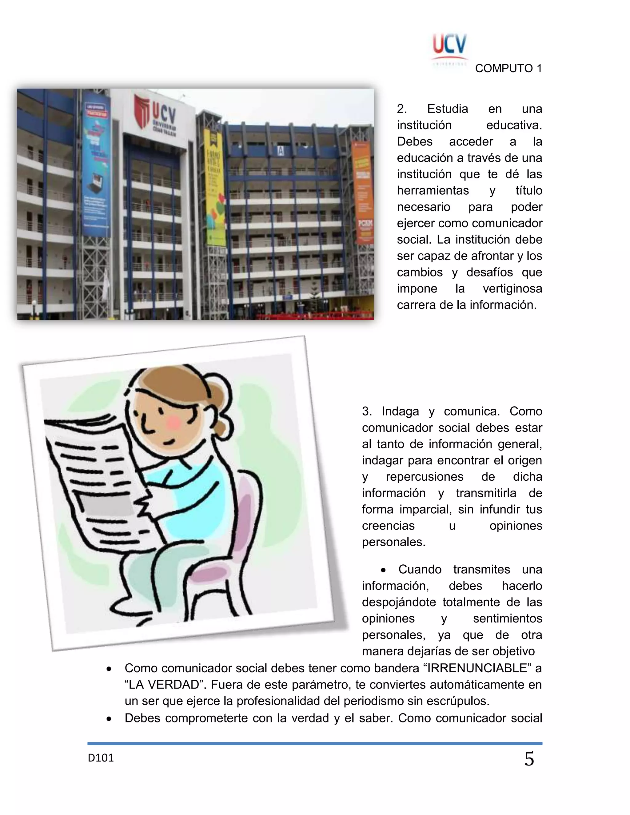 COMPUTO 1

2.
Estudia
en
una
institución
educativa.
Debes acceder a la
educación a través de una
institución que te dé las
herramientas
y
título
necesario para poder
ejercer como comunicador
social. La institución debe
ser capaz de afrontar y los
cambios y desafíos que
impone la vertiginosa
carrera de la información.

3. Indaga y comunica. Como
comunicador social debes estar
al tanto de información general,
indagar para encontrar el origen
y repercusiones de dicha
información y transmitirla de
forma imparcial, sin infundir tus
creencias
u
opiniones
personales.
Cuando transmites una
información,
debes
hacerlo
despojándote totalmente de las
opiniones
y
sentimientos
personales, ya que de otra
manera dejarías de ser objetivo
Como comunicador social debes tener como bandera “IRRENUNCIABLE” a
“LA VERDAD”. Fuera de este parámetro, te conviertes automáticamente en
un ser que ejerce la profesionalidad del periodismo sin escrúpulos.
Debes comprometerte con la verdad y el saber. Como comunicador social
D101

5

 