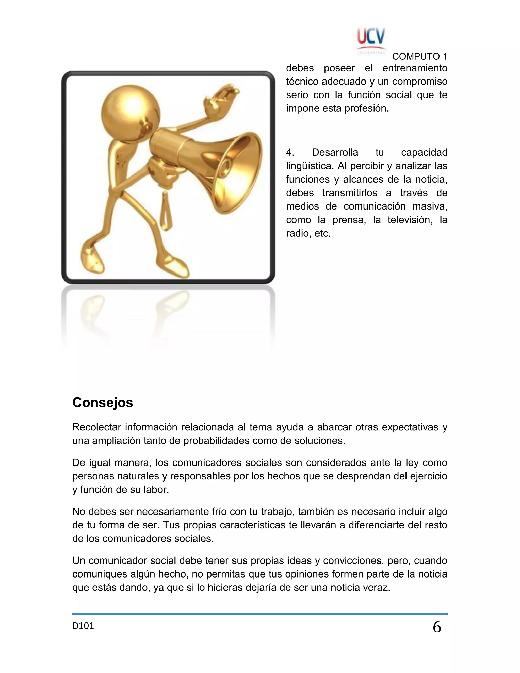 COMPUTO 1

debes poseer el entrenamiento
técnico adecuado y un compromiso
serio con la función social que te
impone esta profesión.

4.
Desarrolla
tu
capacidad
lingüística. Al percibir y analizar las
funciones y alcances de la noticia,
debes transmitirlos a través de
medios de comunicación masiva,
como la prensa, la televisión, la
radio, etc.

Consejos
Recolectar información relacionada al tema ayuda a abarcar otras expectativas y
una ampliación tanto de probabilidades como de soluciones.
De igual manera, los comunicadores sociales son considerados ante la ley como
personas naturales y responsables por los hechos que se desprendan del ejercicio
y función de su labor.
No debes ser necesariamente frío con tu trabajo, también es necesario incluir algo
de tu forma de ser. Tus propias características te llevarán a diferenciarte del resto
de los comunicadores sociales.
Un comunicador social debe tener sus propias ideas y convicciones, pero, cuando
comuniques algún hecho, no permitas que tus opiniones formen parte de la noticia
que estás dando, ya que si lo hicieras dejaría de ser una noticia veraz.

D101

6

 