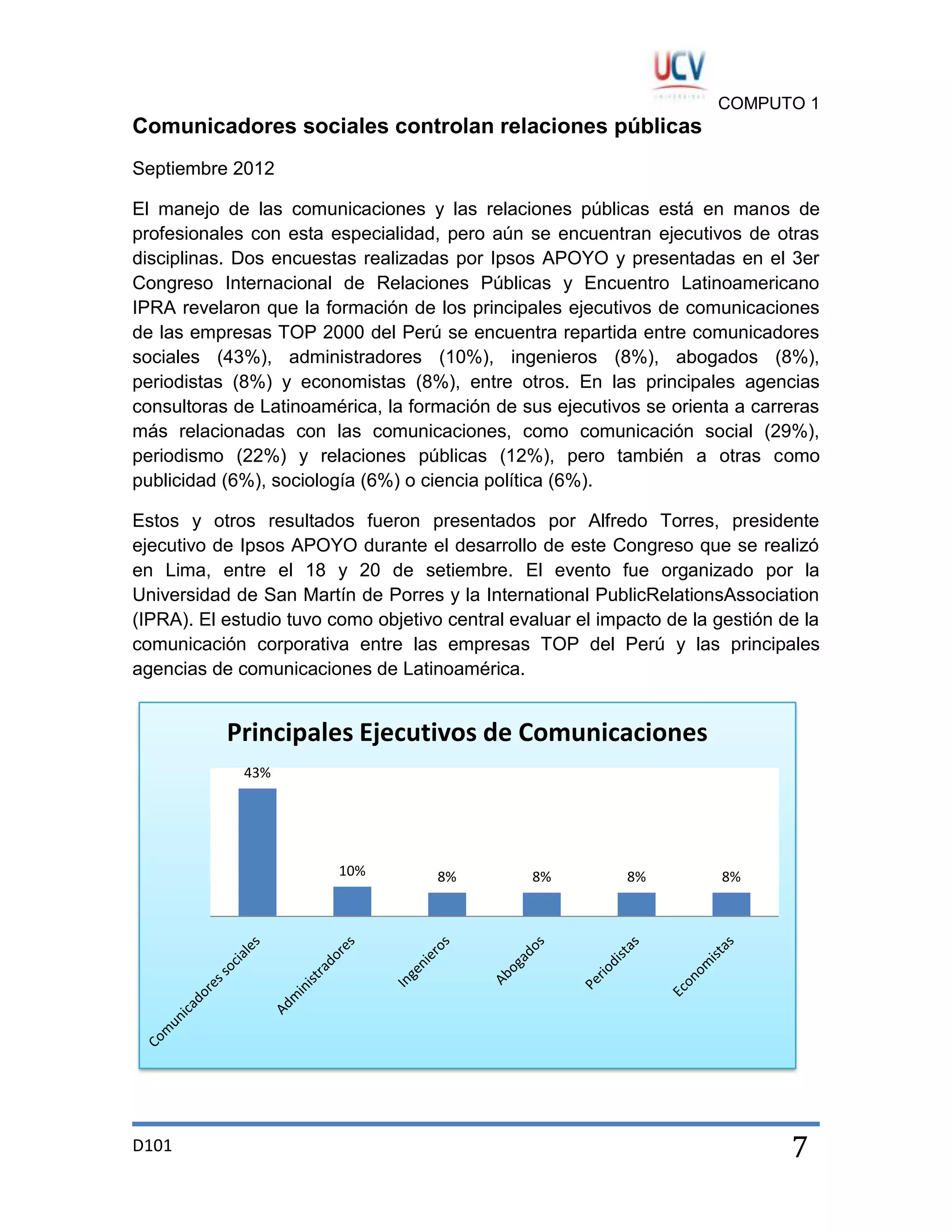 COMPUTO 1

Comunicadores sociales controlan relaciones públicas
Septiembre 2012
El manejo de las comunicaciones y las relaciones públicas está en manos de
profesionales con esta especialidad, pero aún se encuentran ejecutivos de otras
disciplinas. Dos encuestas realizadas por Ipsos APOYO y presentadas en el 3er
Congreso Internacional de Relaciones Públicas y Encuentro Latinoamericano
IPRA revelaron que la formación de los principales ejecutivos de comunicaciones
de las empresas TOP 2000 del Perú se encuentra repartida entre comunicadores
sociales (43%), administradores (10%), ingenieros (8%), abogados (8%),
periodistas (8%) y economistas (8%), entre otros. En las principales agencias
consultoras de Latinoamérica, la formación de sus ejecutivos se orienta a carreras
más relacionadas con las comunicaciones, como comunicación social (29%),
periodismo (22%) y relaciones públicas (12%), pero también a otras como
publicidad (6%), sociología (6%) o ciencia política (6%).
Estos y otros resultados fueron presentados por Alfredo Torres, presidente
ejecutivo de Ipsos APOYO durante el desarrollo de este Congreso que se realizó
en Lima, entre el 18 y 20 de setiembre. El evento fue organizado por la
Universidad de San Martín de Porres y la International PublicRelationsAssociation
(IPRA). El estudio tuvo como objetivo central evaluar el impacto de la gestión de la
comunicación corporativa entre las empresas TOP del Perú y las principales
agencias de comunicaciones de Latinoamérica.

Principales Ejecutivos de Comunicaciones
43%

10%

D101

8%

8%

8%

8%

7

 