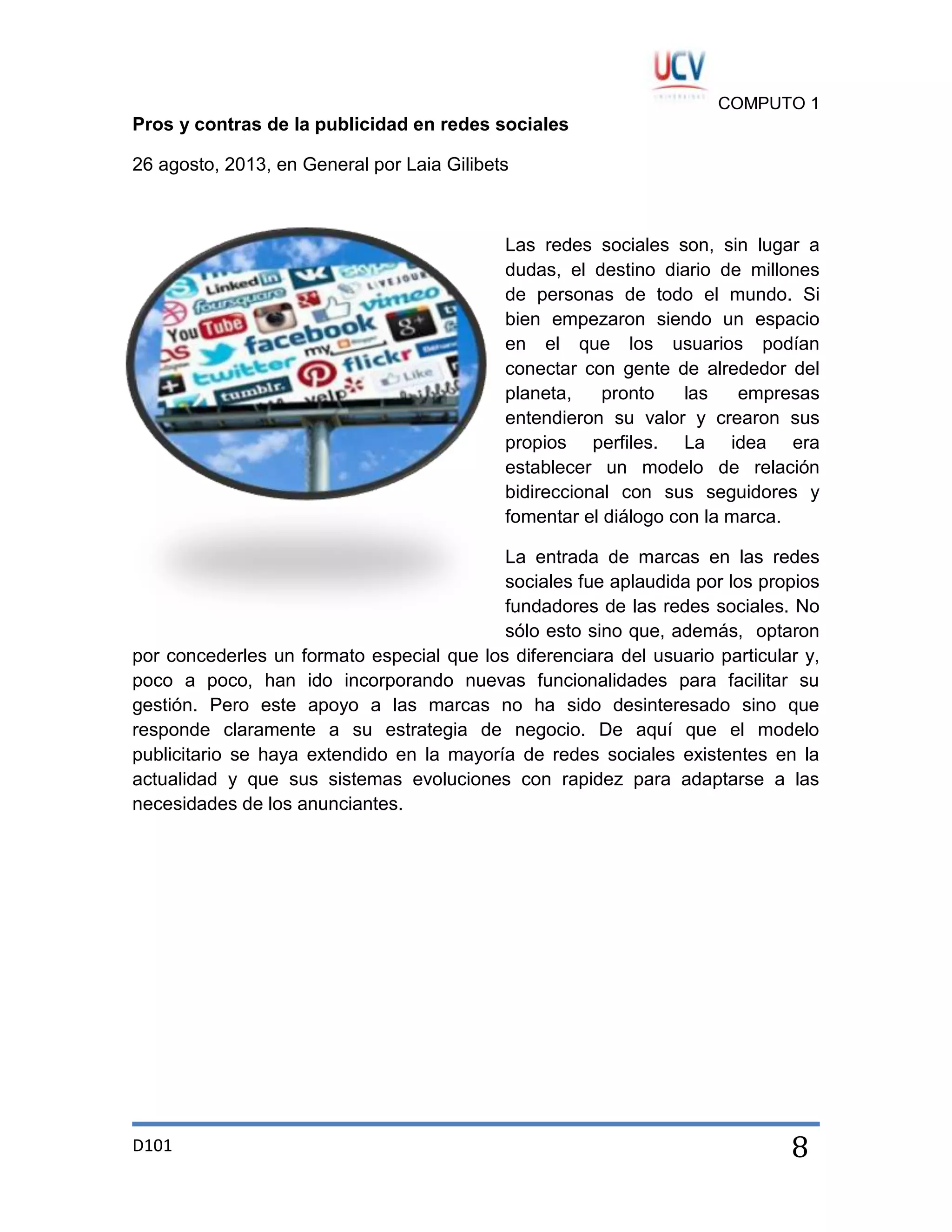 COMPUTO 1

Pros y contras de la publicidad en redes sociales
26 agosto, 2013, en General por Laia Gilibets

Las redes sociales son, sin lugar a
dudas, el destino diario de millones
de personas de todo el mundo. Si
bien empezaron siendo un espacio
en el que los usuarios podían
conectar con gente de alrededor del
planeta,
pronto
las
empresas
entendieron su valor y crearon sus
propios perfiles. La idea era
establecer un modelo de relación
bidireccional con sus seguidores y
fomentar el diálogo con la marca.
La entrada de marcas en las redes
sociales fue aplaudida por los propios
fundadores de las redes sociales. No
sólo esto sino que, además, optaron
por concederles un formato especial que los diferenciara del usuario particular y,
poco a poco, han ido incorporando nuevas funcionalidades para facilitar su
gestión. Pero este apoyo a las marcas no ha sido desinteresado sino que
responde claramente a su estrategia de negocio. De aquí que el modelo
publicitario se haya extendido en la mayoría de redes sociales existentes en la
actualidad y que sus sistemas evoluciones con rapidez para adaptarse a las
necesidades de los anunciantes.

D101

8

 