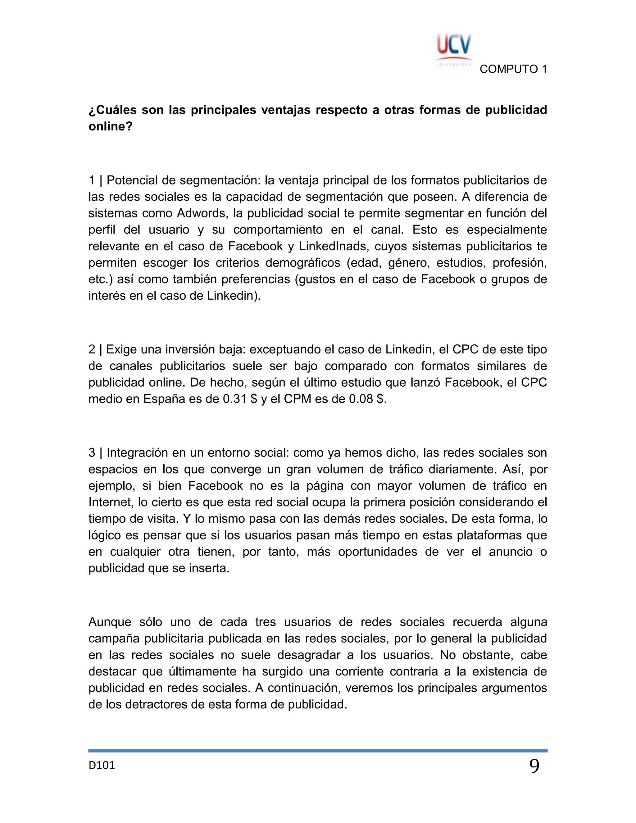 COMPUTO 1

¿Cuáles son las principales ventajas respecto a otras formas de publicidad
online?

1 | Potencial de segmentación: la ventaja principal de los formatos publicitarios de
las redes sociales es la capacidad de segmentación que poseen. A diferencia de
sistemas como Adwords, la publicidad social te permite segmentar en función del
perfil del usuario y su comportamiento en el canal. Esto es especialmente
relevante en el caso de Facebook y LinkedInads, cuyos sistemas publicitarios te
permiten escoger los criterios demográficos (edad, género, estudios, profesión,
etc.) así como también preferencias (gustos en el caso de Facebook o grupos de
interés en el caso de Linkedin).

2 | Exige una inversión baja: exceptuando el caso de Linkedin, el CPC de este tipo
de canales publicitarios suele ser bajo comparado con formatos similares de
publicidad online. De hecho, según el último estudio que lanzó Facebook, el CPC
medio en España es de 0.31 $ y el CPM es de 0.08 $.

3 | Integración en un entorno social: como ya hemos dicho, las redes sociales son
espacios en los que converge un gran volumen de tráfico diariamente. Así, por
ejemplo, si bien Facebook no es la página con mayor volumen de tráfico en
Internet, lo cierto es que esta red social ocupa la primera posición considerando el
tiempo de visita. Y lo mismo pasa con las demás redes sociales. De esta forma, lo
lógico es pensar que si los usuarios pasan más tiempo en estas plataformas que
en cualquier otra tienen, por tanto, más oportunidades de ver el anuncio o
publicidad que se inserta.

Aunque sólo uno de cada tres usuarios de redes sociales recuerda alguna
campaña publicitaria publicada en las redes sociales, por lo general la publicidad
en las redes sociales no suele desagradar a los usuarios. No obstante, cabe
destacar que últimamente ha surgido una corriente contraria a la existencia de
publicidad en redes sociales. A continuación, veremos los principales argumentos
de los detractores de esta forma de publicidad.

D101

9

 