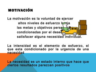 MOTIVACIÓN
La motivación es la voluntad de ejercer
altos niveles de esfuerzo hacia
las metas y objetivos perseguidos,
condicionadas por el deseo de
satisfacer alguna necesidad individual.
La intensidad es el elemento de esfuerzo, el
que esta condicionado por la urgencia de una
necesidad
La necesidad es un estado interno que hace que
ciertos resultados parezcan positivos
 