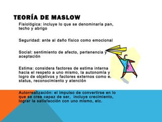 TEORÍA DE MASLOW
Fisiológica: incluye lo que se denominaría pan,
techo y abrigo
Seguridad: ante al daño físico como emocional
Social: sentimiento de afecto, pertenencia y
aceptación
Estima: considera factores de estima interna
hacia el respeto a uno mismo, la autonomía y el
logro de objetivos y factores externos como el
status, reconocimiento y atención
Autorrealización: el impulso de convertirse en lo
que se cree capaz de ser, incluye crecimiento,
lograr la satisfacción con uno mismo, etc.
 