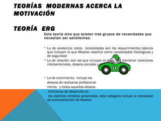 TEORÍAS MODERNAS ACERCA LA
MOTIVACIÓN
TEORÍA ERG
Esta teoría dice que existen tres grupos de necesidades que
necesitan ser satisfechas:
 La de existencia: estos necesidades son los requerimientos básicos
que incluyen lo que Maslow clasificó como necesidades fisiológicas y
de seguridad
 La de relación: son las que incluyen el deseo de mantener relaciones
interpersonales, deseos sociales y de status.
 La de crecimiento: incluye los
deseos de realizarse profesional-
mente, y todos aquellos deseos
intrínsicos de desarrollo en
los distintos ámbitos personales, esta categoría incluye la necesidad
de autorealización de Maslow
 