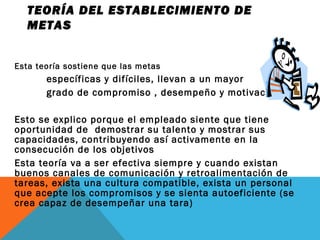 Esta teoría sostiene que las metas
específicas y difíciles, llevan a un mayor
grado de compromiso , desempeño y motivación
Esto se explico porque el empleado siente que tiene
oportunidad de demostrar su talento y mostrar sus
capacidades, contribuyendo así activamente en la
consecución de los objetivos
Esta teoría va a ser efectiva siempre y cuando existan
buenos canales de comunicación y retroalimentación de
tareas, exista una cultura compatible, exista un personal
que acepte los compromisos y se sienta autoeficiente (se
crea capaz de desempeñar una tara)
TEORÍA DEL ESTABLECIMIENTO DE
METAS
 