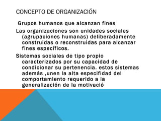 CONCEPTO DE ORGANIZACIÓN
Grupos humanos que alcanzan fines
Las organizaciones son unidades sociales
(agrupaciones humanas) deliberadamente
construidas o reconstruidas para alcanzar
fines específicos.
Sistemas sociales de tipo propio
caracterizados por su capacidad de
condicionar su pertenencia. estos sistemas
además ,unen la alta especifidad del
comportamiento requerido a la
generalización de la motivació
 