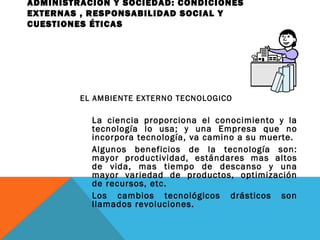 ADMINISTRACIÓN Y SOCIEDAD: CONDICIONES
EXTERNAS , RESPONSABILIDAD SOCIAL Y
CUESTIONES ÉTICAS
EL AMBIENTE EXTERNO TECNOLOGICO
La ciencia proporciona el conocimiento y la
tecnología lo usa; y una Empresa que no
incorpora tecnología, va camino a su muerte.
Algunos beneficios de la tecnología son:
mayor productividad, estándares mas altos
de vida, mas tiempo de descanso y una
mayor variedad de productos, optimización
de recursos, etc.
Los cambios tecnológicos drásticos son
llamados revoluciones.
 