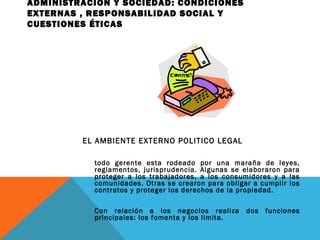 ADMINISTRACIÓN Y SOCIEDAD: CONDICIONES
EXTERNAS , RESPONSABILIDAD SOCIAL Y
CUESTIONES ÉTICAS
EL AMBIENTE EXTERNO POLITICO LEGAL
todo gerente esta rodeado por una maraña de leyes,
reglamentos, jurisprudencia. Algunas se elaboraron para
proteger a los trabajadores, a los consumidores y a las
comunidades. Otras se crearon para obligar a cumplir los
contratos y proteger los derechos de la propiedad.
Con relación a los negocios realiza dos funciones
principales: los fomenta y los limita.
 