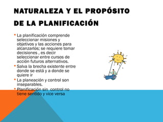 NATURALEZA Y EL PROPÓSITO
DE LA PLANIFICACIÓN
 La planificación comprende
seleccionar misiones y
objetivos y las acciones para
alcanzarlos; se requiere tomar
decisiones , es decir
seleccionar entre cursos de
acción futuros alternativos.
 Salva la brecha existente entre
donde se está y a donde se
quiere ir
 La planeación y control son
inseparables.
 Planificación sin control no
tiene sentido y vice versa
 