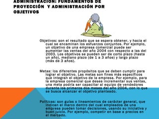ADMINISTRACIÓN: FUNDAMENTOS DE
PROYECCIÓN Y ADMINISTRACIÓN POR
OBJETIVOS
Objetivos: son el resultado que se espera obtener, y hacia el
cual se encaminan los esfuerzos conjuntos. Por ejemplo,
un objetivo de una empresa comercial puede ser
aumentar las ventas del año 2004 con respecto a las del
2003. Los objetivos se pueden ser de corto plazo (hasta
un año), mediano plazo (de 1 a 3 años) y largo plazo
(más de 3 años).
Metas: los diferentes propósitos que se deben cumplir para
lograr el objetivo. Las metas son fines más específicos
que integran el objetivo de la empresa. Por ejemplo, para
la empresa comercial que desea incrementar sus ventas,
una meta podría ser capacitar al equipo de vendedores
durante los primeros dos meses del año 2004, con lo que
se busca alcanzar el objetivo planteado.
Políticas: son guías o lineamientos de carácter general, que
indican el marco dentro del cual empleados de una
empresa pueden tomar decisiones, usando su iniciativa y
buen juicio. Por ejemplo, competir en base a precios en
el mercado.
 