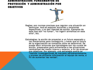 ADMINISTRACIÓN: FUNDAMENTOS DE
PROYECCIÓN Y ADMINISTRACIÓN POR
OBJETIVOS
Reglas: son normas precisas que regulan una situación en
particular. Acá se exponen acciones u omisiones
específicas, y no dan libertad de acción. Ejemplos de
este tipo son "no fumar", "no ingerir alimentos en este
sitio", etc.
Estrategias: la acción de proyectar a un futuro esperado y
los mecanismos para conseguirlo, y hacer que el futuro
de la organización se comporte como se determinó. Se
puede decir entonces que estrategias son los cursos de
acción, preparados para enfrentarse a las situaciones
cambiantes del medio interno y externo, a fin de alcanzar
sus objetivos. Por ejemplo, una estrategia podría se
"realizar investigaciones de mercado permanentemente,
y proveer de eficiente información al equipo de venta, a
fin de aumentar las ventas".
 