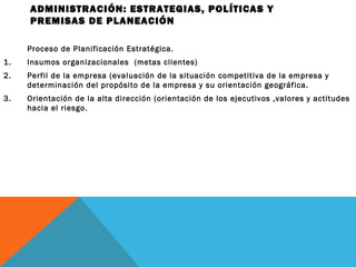 ADMINISTRACIÓN: ESTRATEGIAS, POLÍTICAS Y
PREMISAS DE PLANEACIÓN
Proceso de Planificación Estratégica.
1. Insumos organizacionales (metas clientes)
2. Perfil de la empresa (evaluación de la situación competitiva de la empresa y
determinación del propósito de la empresa y su orientación geográfica.
3. Orientación de la alta dirección (orientación de los ejecutivos ,valores y actitudes
hacia el riesgo.
 
