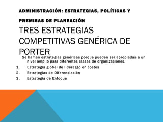 ADMINISTRACIÓN: ESTRATEGIAS, POLÍTICAS Y
PREMISAS DE PLANEACIÓN
TRES ESTRATEGIAS
COMPETITIVAS GENÉRICA DE
PORTERSe llaman estrategias genéricas porque pueden ser apropiadas a un
nivel amplio para diferentes clases de organizaciones.
1. Estrategia global de liderazgo en costos
2. Estrategias de Diferenciación
3. Estrategia de Enfoque
 