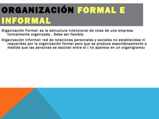 ORGANIZACIÓN FORMAL E
INFORMAL
Organización Formal: es la estructura intencional de roles de una empresa
formalmente organizada . Debe ser flexible.
Organización Informal: red de relaciones personales y sociales no establecidas ni
requeridas por la organización formal pero que se produce espontáneamente a
medida que las personas se asocian entre sí ( no aparece en un organigrama)
 