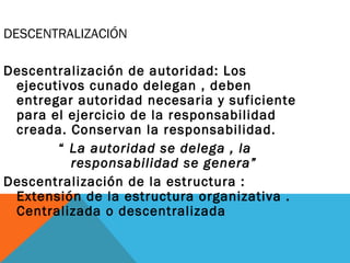 DESCENTRALIZACIÓN
Descentralización de autoridad: Los
ejecutivos cunado delegan , deben
entregar autoridad necesaria y suficiente
para el ejercicio de la responsabilidad
creada. Conservan la responsabilidad.
“ La autoridad se delega , la
responsabilidad se genera”
Descentralización de la estructura :
Extensión de la estructura organizativa .
Centralizada o descentralizada
 