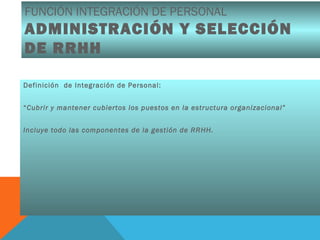 FUNCIÓN INTEGRACIÓN DE PERSONAL
ADMINISTRACIÓN Y SELECCIÓN
DE RRHH
Definición de Integración de Personal:
“Cubrir y mantener cubiertos los puestos en la estructura organizacional”
Incluye todo las componentes de la gestión de RRHH.
 
