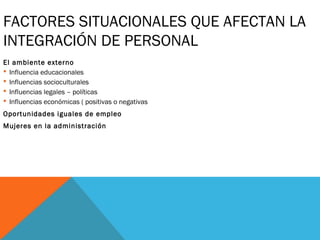 FACTORES SITUACIONALES QUE AFECTAN LA
INTEGRACIÓN DE PERSONAL
El ambiente externo
 Influencia educacionales
 Influencias socioculturales
 Influencias legales – políticas
 Influencias económicas ( positivas o negativas
Oportunidades iguales de empleo
Mujeres en la administración
 