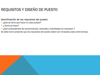 REQUISITOS Y DISEÑO DE PUESTO
Identificación de los requisitos del puesto
 ¿Qué se tiene que hacer en este puesto?
 ¿ Como se hace?
 ¿Qué antecedentes de conocimientos, actitudes y habilidades se necesitan ?
Se debe tener presente que los requisitos del puesto deben ser revisados cada cierto tiempo.
 